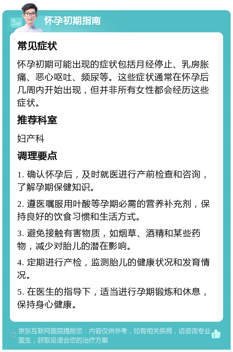 怀孕初期指南 常见症状 怀孕初期可能出现的症状包括月经停止、乳房胀痛、恶心呕吐、频尿等。这些症状通常在怀孕后几周内开始出现，但并非所有女性都会经历这些症状。 推荐科室 妇产科 调理要点 1. 确认怀孕后，及时就医进行产前检查和咨询，了解孕期保健知识。 2. 遵医嘱服用叶酸等孕期必需的营养补充剂，保持良好的饮食习惯和生活方式。 3. 避免接触有害物质，如烟草、酒精和某些药物，减少对胎儿的潜在影响。 4. 定期进行产检，监测胎儿的健康状况和发育情况。 5. 在医生的指导下，适当进行孕期锻炼和休息，保持身心健康。