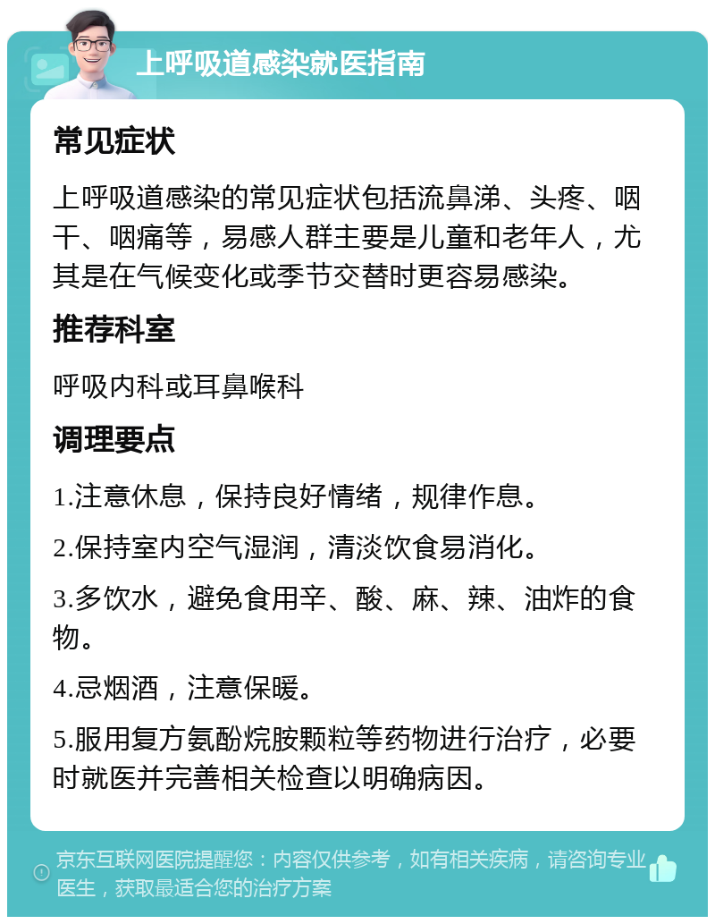 上呼吸道感染就医指南 常见症状 上呼吸道感染的常见症状包括流鼻涕、头疼、咽干、咽痛等，易感人群主要是儿童和老年人，尤其是在气候变化或季节交替时更容易感染。 推荐科室 呼吸内科或耳鼻喉科 调理要点 1.注意休息，保持良好情绪，规律作息。 2.保持室内空气湿润，清淡饮食易消化。 3.多饮水，避免食用辛、酸、麻、辣、油炸的食物。 4.忌烟酒，注意保暖。 5.服用复方氨酚烷胺颗粒等药物进行治疗，必要时就医并完善相关检查以明确病因。