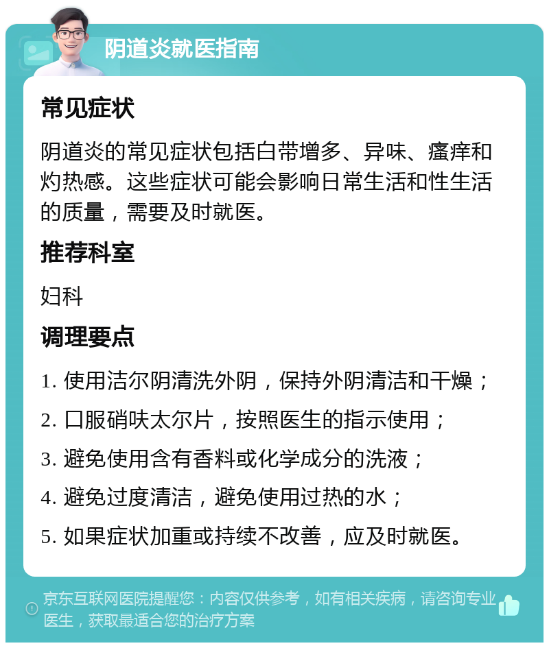 阴道炎就医指南 常见症状 阴道炎的常见症状包括白带增多、异味、瘙痒和灼热感。这些症状可能会影响日常生活和性生活的质量，需要及时就医。 推荐科室 妇科 调理要点 1. 使用洁尔阴清洗外阴，保持外阴清洁和干燥； 2. 口服硝呋太尔片，按照医生的指示使用； 3. 避免使用含有香料或化学成分的洗液； 4. 避免过度清洁，避免使用过热的水； 5. 如果症状加重或持续不改善，应及时就医。