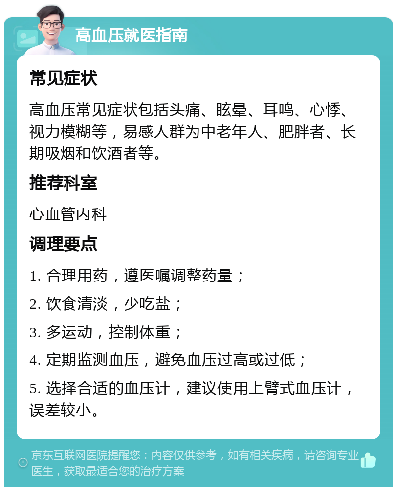 高血压就医指南 常见症状 高血压常见症状包括头痛、眩晕、耳鸣、心悸、视力模糊等，易感人群为中老年人、肥胖者、长期吸烟和饮酒者等。 推荐科室 心血管内科 调理要点 1. 合理用药，遵医嘱调整药量； 2. 饮食清淡，少吃盐； 3. 多运动，控制体重； 4. 定期监测血压，避免血压过高或过低； 5. 选择合适的血压计，建议使用上臂式血压计，误差较小。