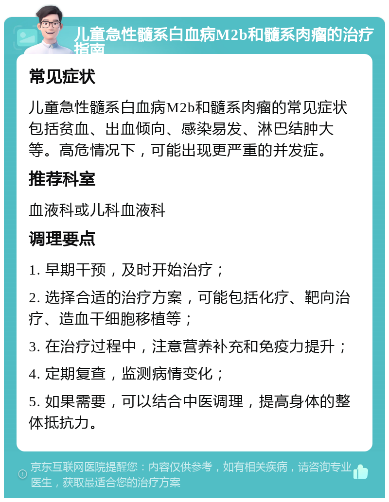 儿童急性髓系白血病M2b和髓系肉瘤的治疗指南 常见症状 儿童急性髓系白血病M2b和髓系肉瘤的常见症状包括贫血、出血倾向、感染易发、淋巴结肿大等。高危情况下，可能出现更严重的并发症。 推荐科室 血液科或儿科血液科 调理要点 1. 早期干预，及时开始治疗； 2. 选择合适的治疗方案，可能包括化疗、靶向治疗、造血干细胞移植等； 3. 在治疗过程中，注意营养补充和免疫力提升； 4. 定期复查，监测病情变化； 5. 如果需要，可以结合中医调理，提高身体的整体抵抗力。