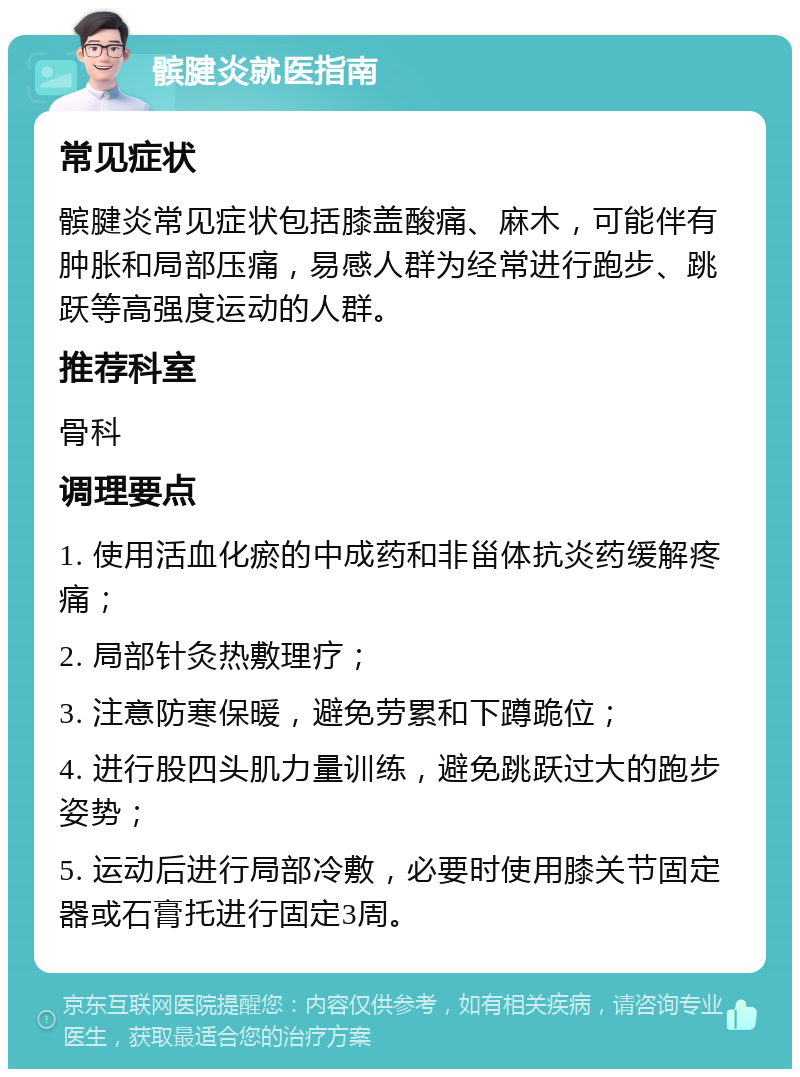 髌腱炎就医指南 常见症状 髌腱炎常见症状包括膝盖酸痛、麻木，可能伴有肿胀和局部压痛，易感人群为经常进行跑步、跳跃等高强度运动的人群。 推荐科室 骨科 调理要点 1. 使用活血化瘀的中成药和非甾体抗炎药缓解疼痛； 2. 局部针灸热敷理疗； 3. 注意防寒保暖，避免劳累和下蹲跪位； 4. 进行股四头肌力量训练，避免跳跃过大的跑步姿势； 5. 运动后进行局部冷敷，必要时使用膝关节固定器或石膏托进行固定3周。