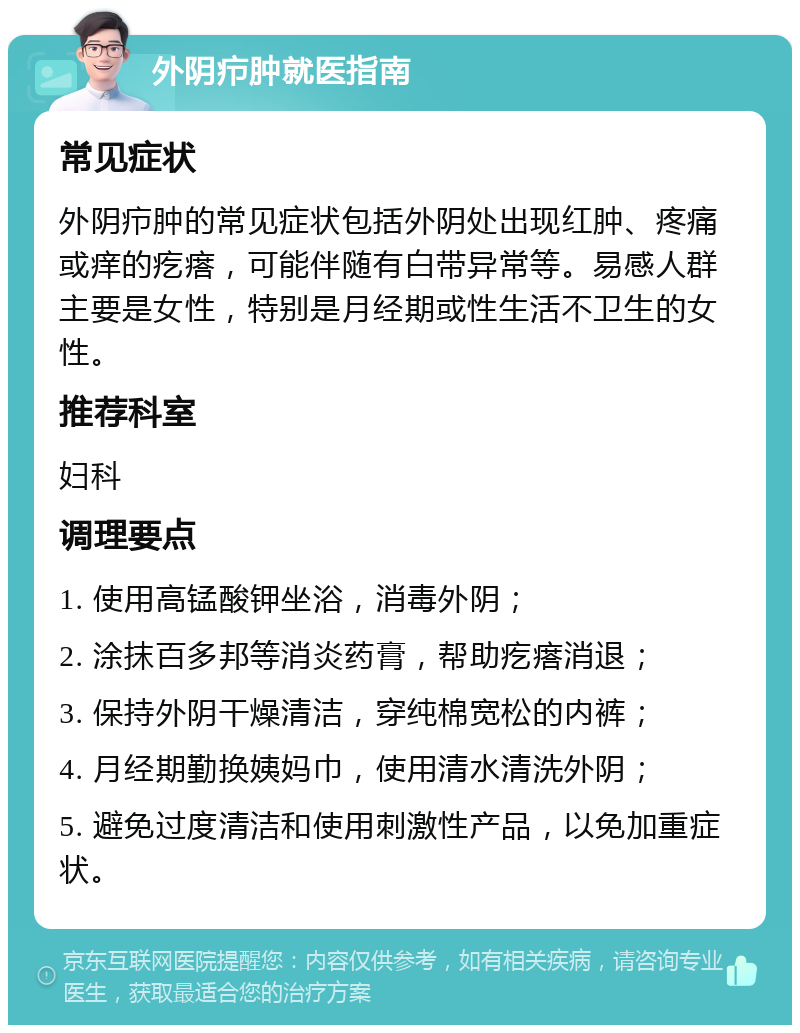 外阴疖肿就医指南 常见症状 外阴疖肿的常见症状包括外阴处出现红肿、疼痛或痒的疙瘩，可能伴随有白带异常等。易感人群主要是女性，特别是月经期或性生活不卫生的女性。 推荐科室 妇科 调理要点 1. 使用高锰酸钾坐浴，消毒外阴； 2. 涂抹百多邦等消炎药膏，帮助疙瘩消退； 3. 保持外阴干燥清洁，穿纯棉宽松的内裤； 4. 月经期勤换姨妈巾，使用清水清洗外阴； 5. 避免过度清洁和使用刺激性产品，以免加重症状。