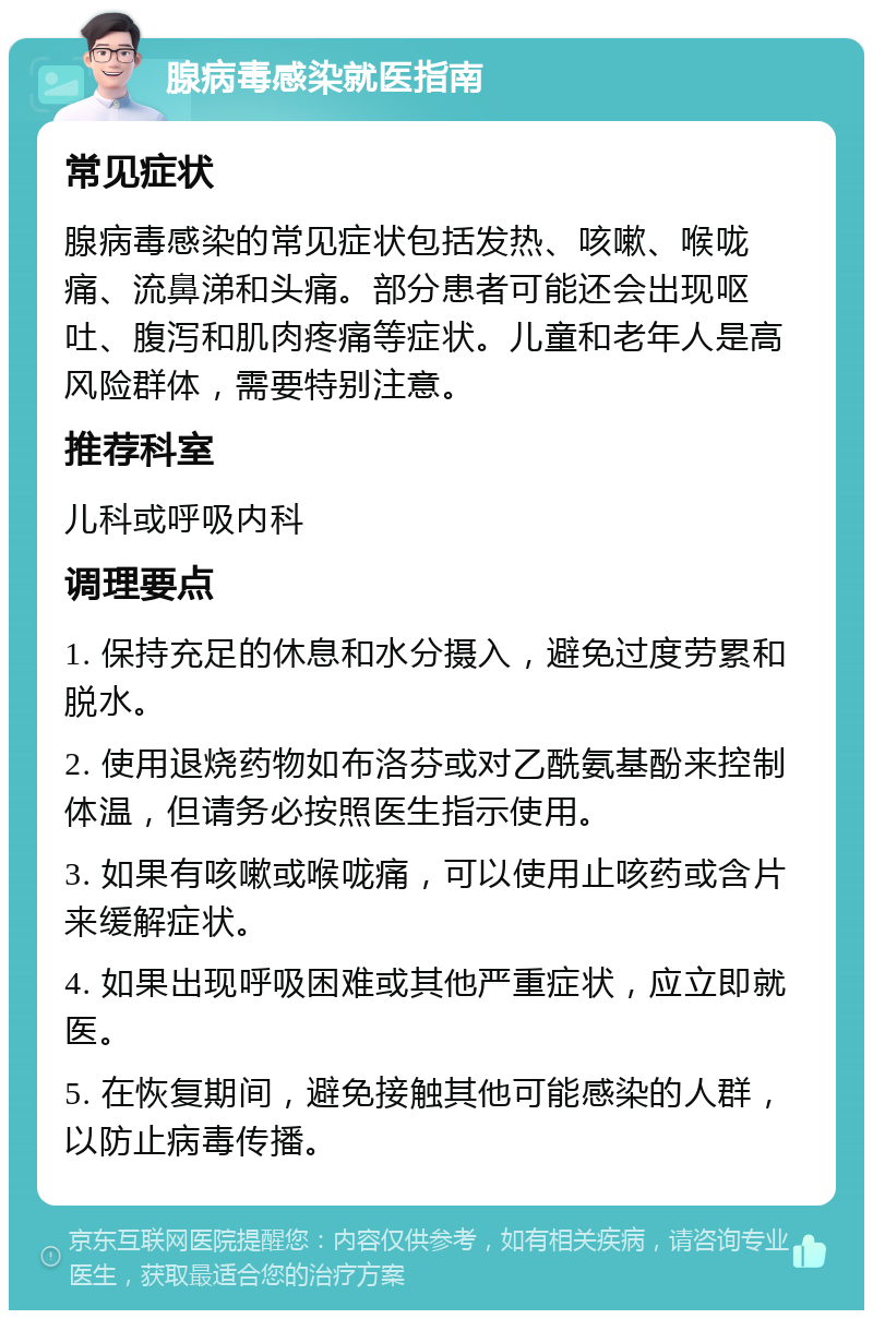 腺病毒感染就医指南 常见症状 腺病毒感染的常见症状包括发热、咳嗽、喉咙痛、流鼻涕和头痛。部分患者可能还会出现呕吐、腹泻和肌肉疼痛等症状。儿童和老年人是高风险群体，需要特别注意。 推荐科室 儿科或呼吸内科 调理要点 1. 保持充足的休息和水分摄入，避免过度劳累和脱水。 2. 使用退烧药物如布洛芬或对乙酰氨基酚来控制体温，但请务必按照医生指示使用。 3. 如果有咳嗽或喉咙痛，可以使用止咳药或含片来缓解症状。 4. 如果出现呼吸困难或其他严重症状，应立即就医。 5. 在恢复期间，避免接触其他可能感染的人群，以防止病毒传播。