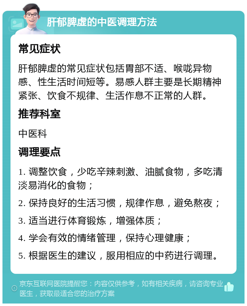 肝郁脾虚的中医调理方法 常见症状 肝郁脾虚的常见症状包括胃部不适、喉咙异物感、性生活时间短等。易感人群主要是长期精神紧张、饮食不规律、生活作息不正常的人群。 推荐科室 中医科 调理要点 1. 调整饮食，少吃辛辣刺激、油腻食物，多吃清淡易消化的食物； 2. 保持良好的生活习惯，规律作息，避免熬夜； 3. 适当进行体育锻炼，增强体质； 4. 学会有效的情绪管理，保持心理健康； 5. 根据医生的建议，服用相应的中药进行调理。