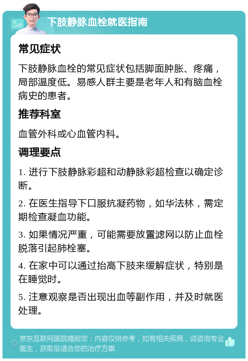 下肢静脉血栓就医指南 常见症状 下肢静脉血栓的常见症状包括脚面肿胀、疼痛，局部温度低。易感人群主要是老年人和有脑血栓病史的患者。 推荐科室 血管外科或心血管内科。 调理要点 1. 进行下肢静脉彩超和动静脉彩超检查以确定诊断。 2. 在医生指导下口服抗凝药物，如华法林，需定期检查凝血功能。 3. 如果情况严重，可能需要放置滤网以防止血栓脱落引起肺栓塞。 4. 在家中可以通过抬高下肢来缓解症状，特别是在睡觉时。 5. 注意观察是否出现出血等副作用，并及时就医处理。