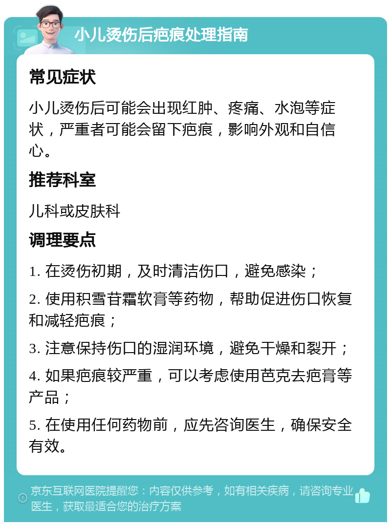 小儿烫伤后疤痕处理指南 常见症状 小儿烫伤后可能会出现红肿、疼痛、水泡等症状，严重者可能会留下疤痕，影响外观和自信心。 推荐科室 儿科或皮肤科 调理要点 1. 在烫伤初期，及时清洁伤口，避免感染； 2. 使用积雪苷霜软膏等药物，帮助促进伤口恢复和减轻疤痕； 3. 注意保持伤口的湿润环境，避免干燥和裂开； 4. 如果疤痕较严重，可以考虑使用芭克去疤膏等产品； 5. 在使用任何药物前，应先咨询医生，确保安全有效。