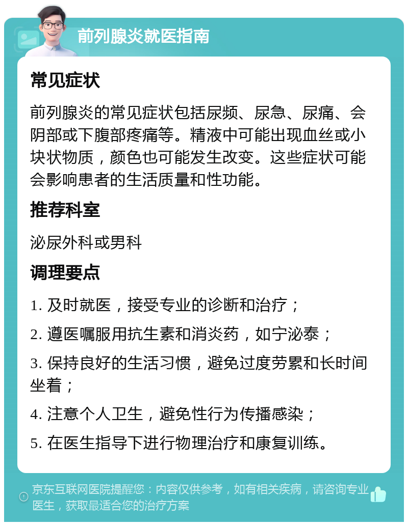 前列腺炎就医指南 常见症状 前列腺炎的常见症状包括尿频、尿急、尿痛、会阴部或下腹部疼痛等。精液中可能出现血丝或小块状物质，颜色也可能发生改变。这些症状可能会影响患者的生活质量和性功能。 推荐科室 泌尿外科或男科 调理要点 1. 及时就医，接受专业的诊断和治疗； 2. 遵医嘱服用抗生素和消炎药，如宁泌泰； 3. 保持良好的生活习惯，避免过度劳累和长时间坐着； 4. 注意个人卫生，避免性行为传播感染； 5. 在医生指导下进行物理治疗和康复训练。