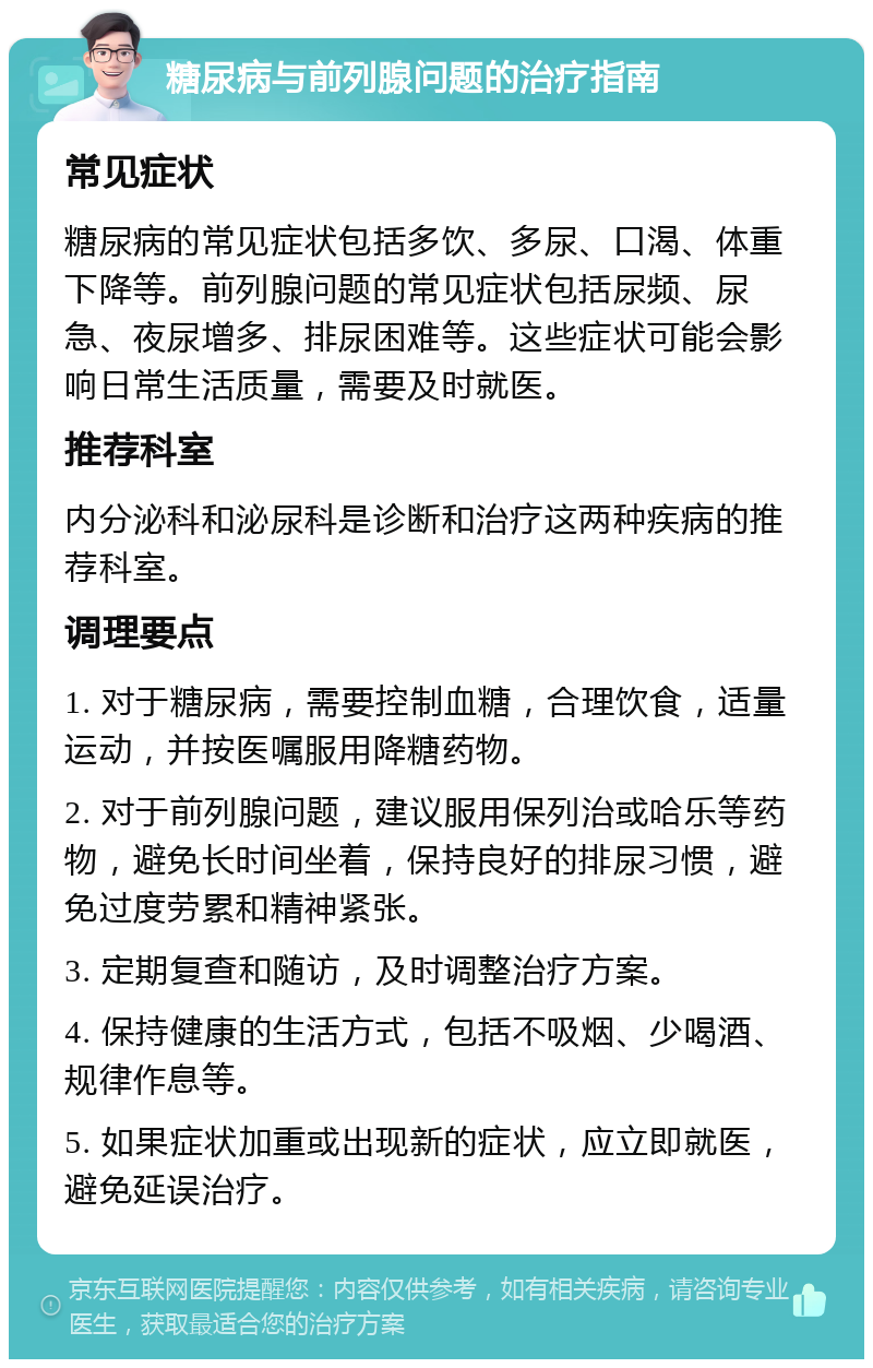 糖尿病与前列腺问题的治疗指南 常见症状 糖尿病的常见症状包括多饮、多尿、口渴、体重下降等。前列腺问题的常见症状包括尿频、尿急、夜尿增多、排尿困难等。这些症状可能会影响日常生活质量，需要及时就医。 推荐科室 内分泌科和泌尿科是诊断和治疗这两种疾病的推荐科室。 调理要点 1. 对于糖尿病，需要控制血糖，合理饮食，适量运动，并按医嘱服用降糖药物。 2. 对于前列腺问题，建议服用保列治或哈乐等药物，避免长时间坐着，保持良好的排尿习惯，避免过度劳累和精神紧张。 3. 定期复查和随访，及时调整治疗方案。 4. 保持健康的生活方式，包括不吸烟、少喝酒、规律作息等。 5. 如果症状加重或出现新的症状，应立即就医，避免延误治疗。