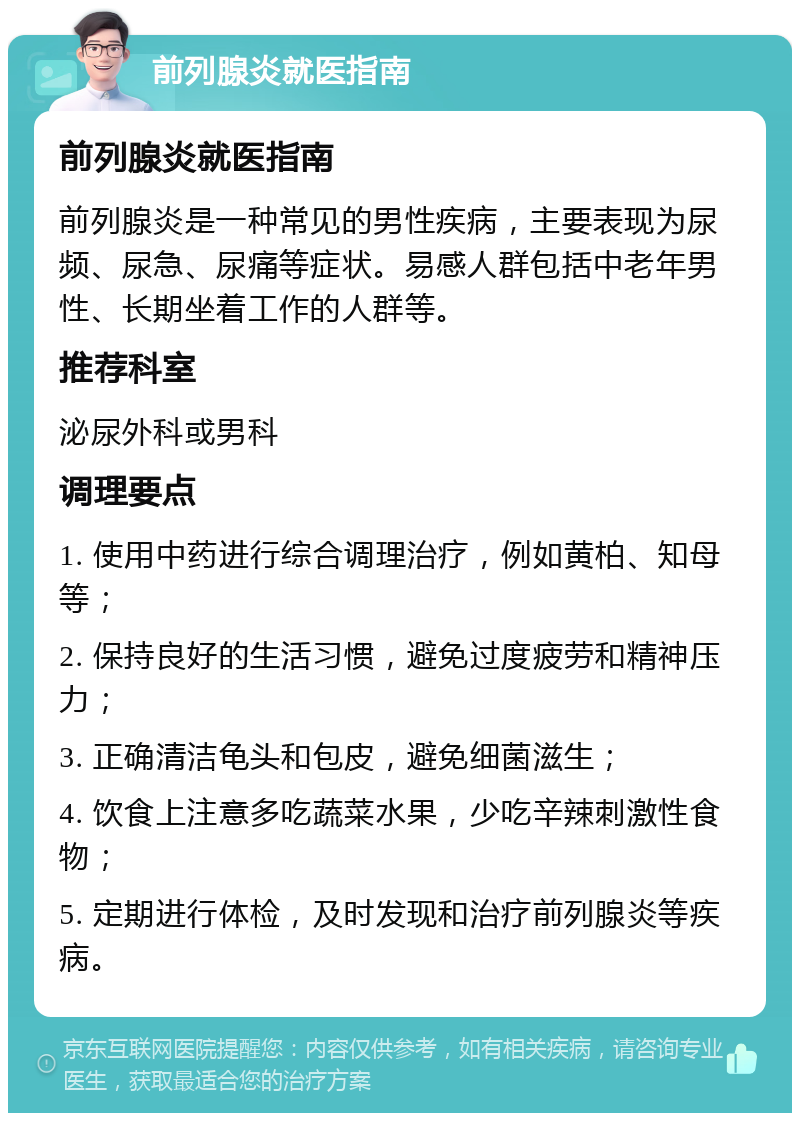 前列腺炎就医指南 前列腺炎就医指南 前列腺炎是一种常见的男性疾病，主要表现为尿频、尿急、尿痛等症状。易感人群包括中老年男性、长期坐着工作的人群等。 推荐科室 泌尿外科或男科 调理要点 1. 使用中药进行综合调理治疗，例如黄柏、知母等； 2. 保持良好的生活习惯，避免过度疲劳和精神压力； 3. 正确清洁龟头和包皮，避免细菌滋生； 4. 饮食上注意多吃蔬菜水果，少吃辛辣刺激性食物； 5. 定期进行体检，及时发现和治疗前列腺炎等疾病。