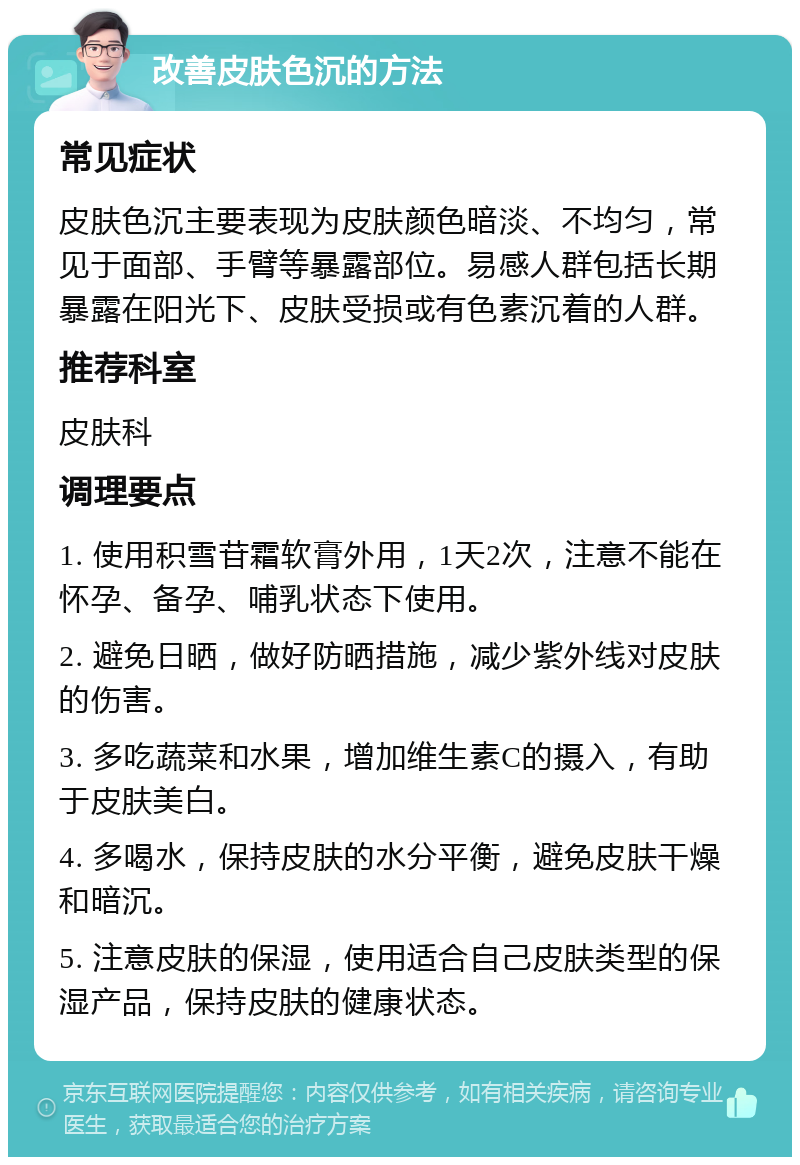 改善皮肤色沉的方法 常见症状 皮肤色沉主要表现为皮肤颜色暗淡、不均匀，常见于面部、手臂等暴露部位。易感人群包括长期暴露在阳光下、皮肤受损或有色素沉着的人群。 推荐科室 皮肤科 调理要点 1. 使用积雪苷霜软膏外用，1天2次，注意不能在怀孕、备孕、哺乳状态下使用。 2. 避免日晒，做好防晒措施，减少紫外线对皮肤的伤害。 3. 多吃蔬菜和水果，增加维生素C的摄入，有助于皮肤美白。 4. 多喝水，保持皮肤的水分平衡，避免皮肤干燥和暗沉。 5. 注意皮肤的保湿，使用适合自己皮肤类型的保湿产品，保持皮肤的健康状态。