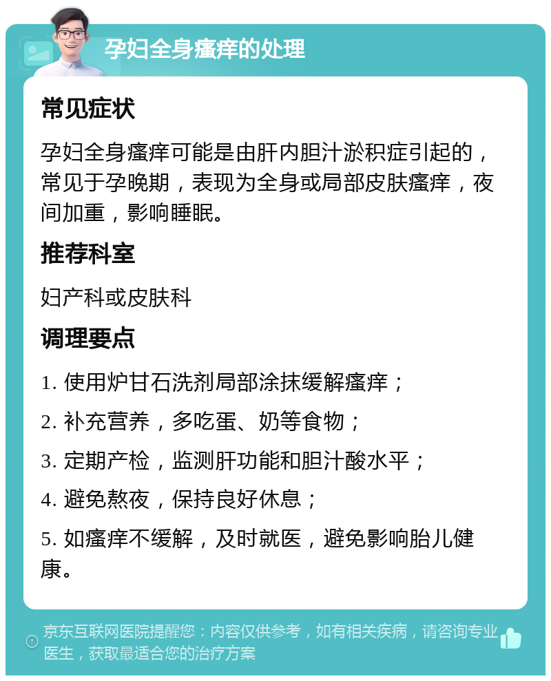 孕妇全身瘙痒的处理 常见症状 孕妇全身瘙痒可能是由肝内胆汁淤积症引起的，常见于孕晚期，表现为全身或局部皮肤瘙痒，夜间加重，影响睡眠。 推荐科室 妇产科或皮肤科 调理要点 1. 使用炉甘石洗剂局部涂抹缓解瘙痒； 2. 补充营养，多吃蛋、奶等食物； 3. 定期产检，监测肝功能和胆汁酸水平； 4. 避免熬夜，保持良好休息； 5. 如瘙痒不缓解，及时就医，避免影响胎儿健康。