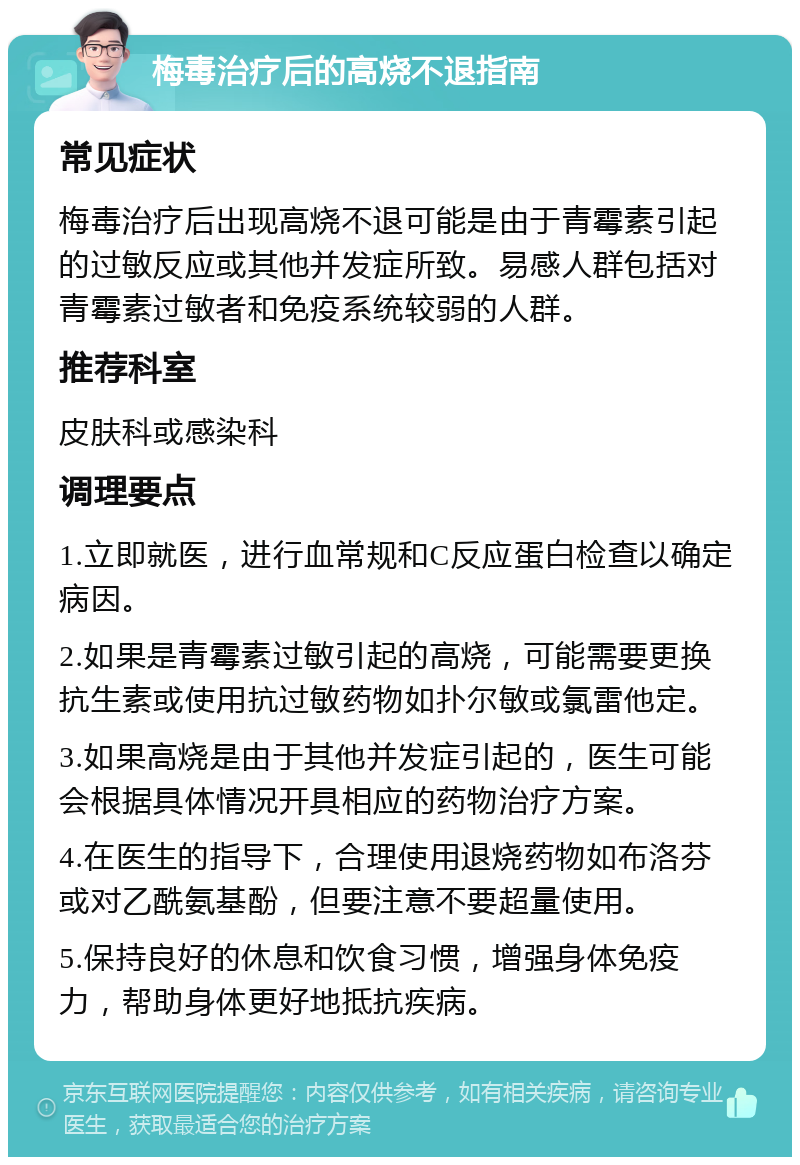 梅毒治疗后的高烧不退指南 常见症状 梅毒治疗后出现高烧不退可能是由于青霉素引起的过敏反应或其他并发症所致。易感人群包括对青霉素过敏者和免疫系统较弱的人群。 推荐科室 皮肤科或感染科 调理要点 1.立即就医，进行血常规和C反应蛋白检查以确定病因。 2.如果是青霉素过敏引起的高烧，可能需要更换抗生素或使用抗过敏药物如扑尔敏或氯雷他定。 3.如果高烧是由于其他并发症引起的，医生可能会根据具体情况开具相应的药物治疗方案。 4.在医生的指导下，合理使用退烧药物如布洛芬或对乙酰氨基酚，但要注意不要超量使用。 5.保持良好的休息和饮食习惯，增强身体免疫力，帮助身体更好地抵抗疾病。