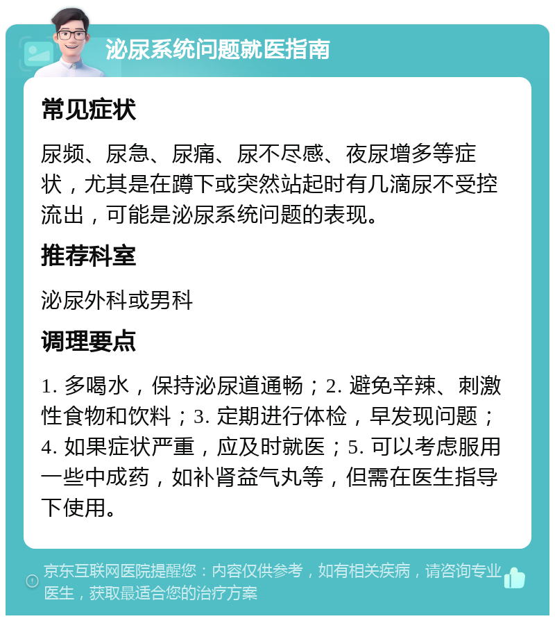 泌尿系统问题就医指南 常见症状 尿频、尿急、尿痛、尿不尽感、夜尿增多等症状，尤其是在蹲下或突然站起时有几滴尿不受控流出，可能是泌尿系统问题的表现。 推荐科室 泌尿外科或男科 调理要点 1. 多喝水，保持泌尿道通畅；2. 避免辛辣、刺激性食物和饮料；3. 定期进行体检，早发现问题；4. 如果症状严重，应及时就医；5. 可以考虑服用一些中成药，如补肾益气丸等，但需在医生指导下使用。