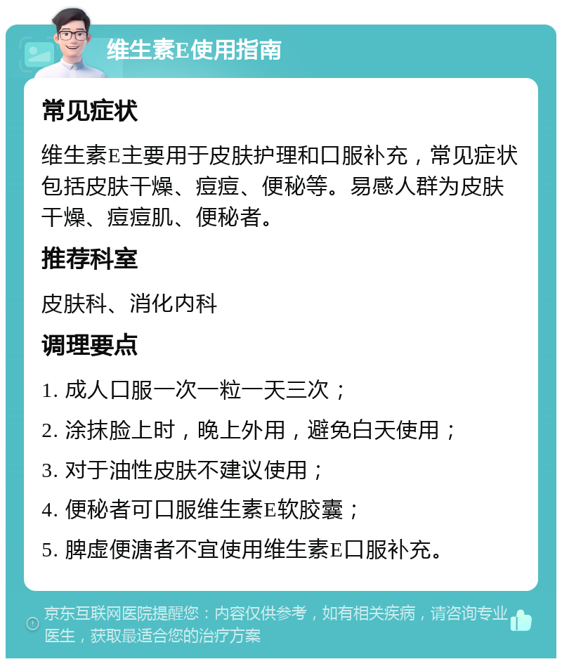 维生素E使用指南 常见症状 维生素E主要用于皮肤护理和口服补充，常见症状包括皮肤干燥、痘痘、便秘等。易感人群为皮肤干燥、痘痘肌、便秘者。 推荐科室 皮肤科、消化内科 调理要点 1. 成人口服一次一粒一天三次； 2. 涂抹脸上时，晚上外用，避免白天使用； 3. 对于油性皮肤不建议使用； 4. 便秘者可口服维生素E软胶囊； 5. 脾虚便溏者不宜使用维生素E口服补充。