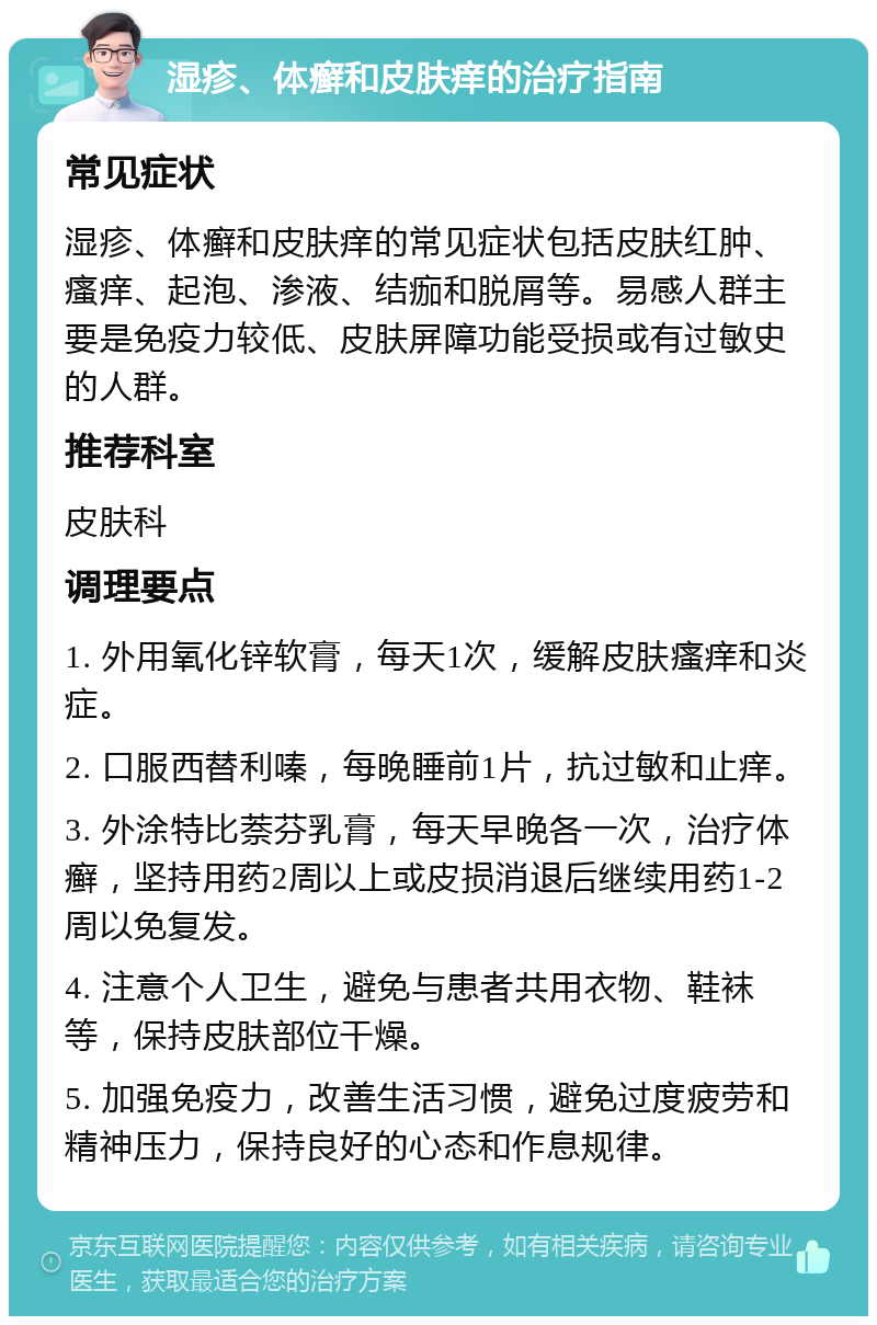 湿疹、体癣和皮肤痒的治疗指南 常见症状 湿疹、体癣和皮肤痒的常见症状包括皮肤红肿、瘙痒、起泡、渗液、结痂和脱屑等。易感人群主要是免疫力较低、皮肤屏障功能受损或有过敏史的人群。 推荐科室 皮肤科 调理要点 1. 外用氧化锌软膏，每天1次，缓解皮肤瘙痒和炎症。 2. 口服西替利嗪，每晚睡前1片，抗过敏和止痒。 3. 外涂特比萘芬乳膏，每天早晚各一次，治疗体癣，坚持用药2周以上或皮损消退后继续用药1-2周以免复发。 4. 注意个人卫生，避免与患者共用衣物、鞋袜等，保持皮肤部位干燥。 5. 加强免疫力，改善生活习惯，避免过度疲劳和精神压力，保持良好的心态和作息规律。