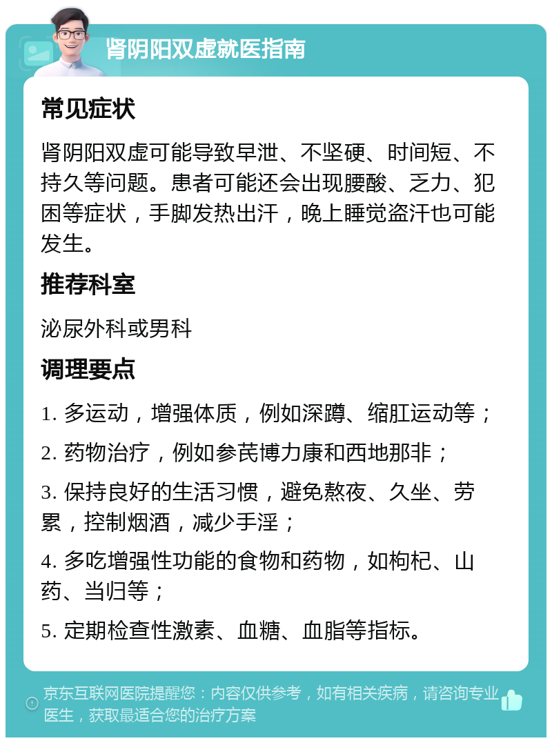 肾阴阳双虚就医指南 常见症状 肾阴阳双虚可能导致早泄、不坚硬、时间短、不持久等问题。患者可能还会出现腰酸、乏力、犯困等症状，手脚发热出汗，晚上睡觉盗汗也可能发生。 推荐科室 泌尿外科或男科 调理要点 1. 多运动，增强体质，例如深蹲、缩肛运动等； 2. 药物治疗，例如参芪博力康和西地那非； 3. 保持良好的生活习惯，避免熬夜、久坐、劳累，控制烟酒，减少手淫； 4. 多吃增强性功能的食物和药物，如枸杞、山药、当归等； 5. 定期检查性激素、血糖、血脂等指标。