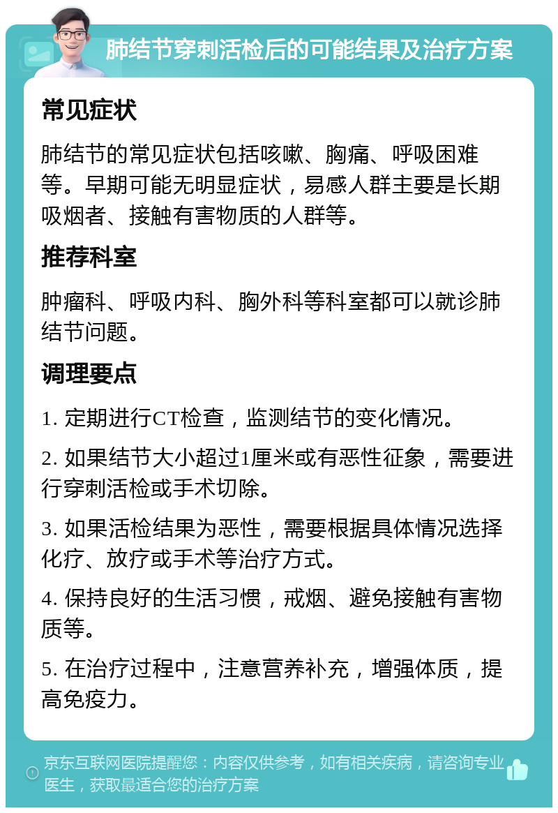 肺结节穿刺活检后的可能结果及治疗方案 常见症状 肺结节的常见症状包括咳嗽、胸痛、呼吸困难等。早期可能无明显症状，易感人群主要是长期吸烟者、接触有害物质的人群等。 推荐科室 肿瘤科、呼吸内科、胸外科等科室都可以就诊肺结节问题。 调理要点 1. 定期进行CT检查，监测结节的变化情况。 2. 如果结节大小超过1厘米或有恶性征象，需要进行穿刺活检或手术切除。 3. 如果活检结果为恶性，需要根据具体情况选择化疗、放疗或手术等治疗方式。 4. 保持良好的生活习惯，戒烟、避免接触有害物质等。 5. 在治疗过程中，注意营养补充，增强体质，提高免疫力。