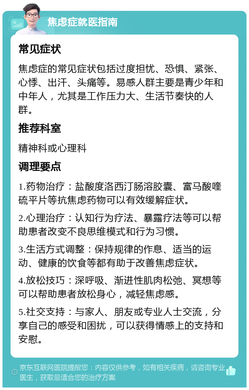 焦虑症就医指南 常见症状 焦虑症的常见症状包括过度担忧、恐惧、紧张、心悸、出汗、头痛等。易感人群主要是青少年和中年人，尤其是工作压力大、生活节奏快的人群。 推荐科室 精神科或心理科 调理要点 1.药物治疗：盐酸度洛西汀肠溶胶囊、富马酸喹硫平片等抗焦虑药物可以有效缓解症状。 2.心理治疗：认知行为疗法、暴露疗法等可以帮助患者改变不良思维模式和行为习惯。 3.生活方式调整：保持规律的作息、适当的运动、健康的饮食等都有助于改善焦虑症状。 4.放松技巧：深呼吸、渐进性肌肉松弛、冥想等可以帮助患者放松身心，减轻焦虑感。 5.社交支持：与家人、朋友或专业人士交流，分享自己的感受和困扰，可以获得情感上的支持和安慰。