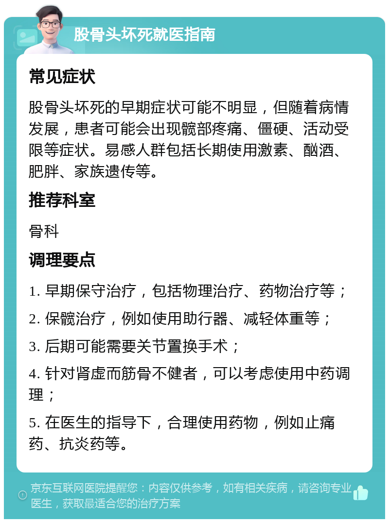 股骨头坏死就医指南 常见症状 股骨头坏死的早期症状可能不明显，但随着病情发展，患者可能会出现髋部疼痛、僵硬、活动受限等症状。易感人群包括长期使用激素、酗酒、肥胖、家族遗传等。 推荐科室 骨科 调理要点 1. 早期保守治疗，包括物理治疗、药物治疗等； 2. 保髋治疗，例如使用助行器、减轻体重等； 3. 后期可能需要关节置换手术； 4. 针对肾虚而筋骨不健者，可以考虑使用中药调理； 5. 在医生的指导下，合理使用药物，例如止痛药、抗炎药等。