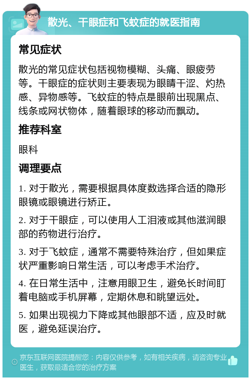 散光、干眼症和飞蚊症的就医指南 常见症状 散光的常见症状包括视物模糊、头痛、眼疲劳等。干眼症的症状则主要表现为眼睛干涩、灼热感、异物感等。飞蚊症的特点是眼前出现黑点、线条或网状物体，随着眼球的移动而飘动。 推荐科室 眼科 调理要点 1. 对于散光，需要根据具体度数选择合适的隐形眼镜或眼镜进行矫正。 2. 对于干眼症，可以使用人工泪液或其他滋润眼部的药物进行治疗。 3. 对于飞蚊症，通常不需要特殊治疗，但如果症状严重影响日常生活，可以考虑手术治疗。 4. 在日常生活中，注意用眼卫生，避免长时间盯着电脑或手机屏幕，定期休息和眺望远处。 5. 如果出现视力下降或其他眼部不适，应及时就医，避免延误治疗。