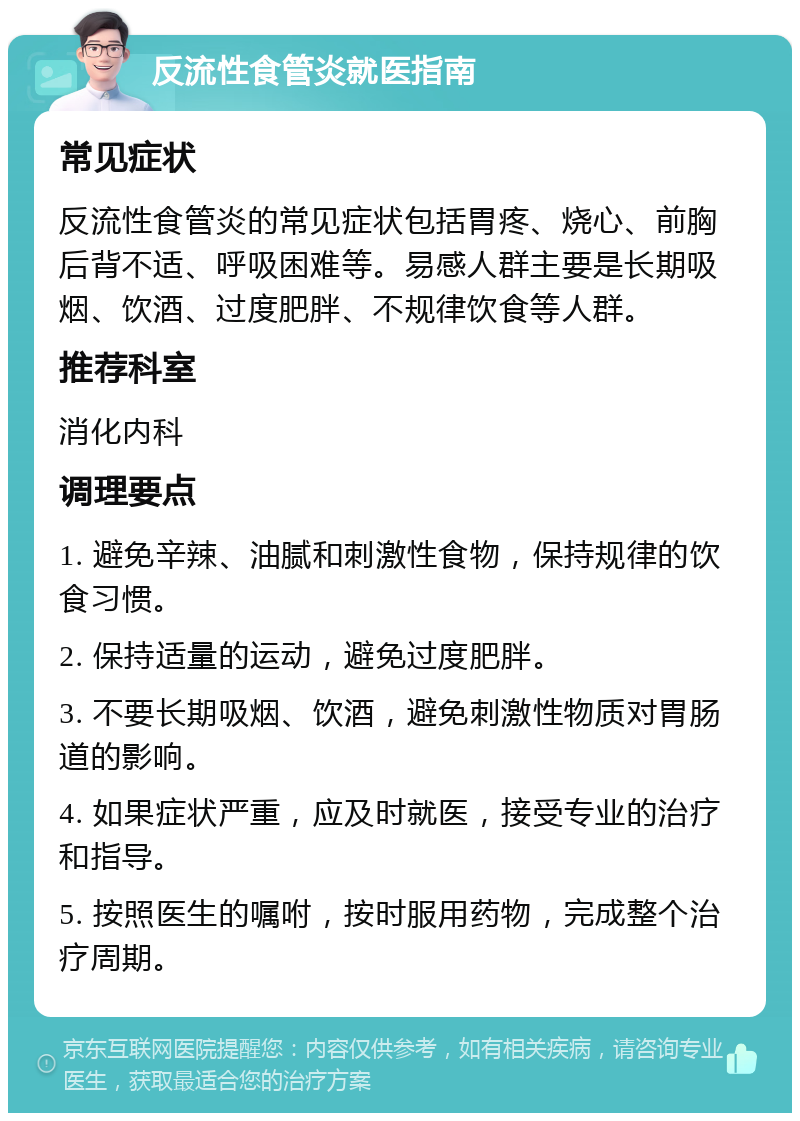 反流性食管炎就医指南 常见症状 反流性食管炎的常见症状包括胃疼、烧心、前胸后背不适、呼吸困难等。易感人群主要是长期吸烟、饮酒、过度肥胖、不规律饮食等人群。 推荐科室 消化内科 调理要点 1. 避免辛辣、油腻和刺激性食物，保持规律的饮食习惯。 2. 保持适量的运动，避免过度肥胖。 3. 不要长期吸烟、饮酒，避免刺激性物质对胃肠道的影响。 4. 如果症状严重，应及时就医，接受专业的治疗和指导。 5. 按照医生的嘱咐，按时服用药物，完成整个治疗周期。