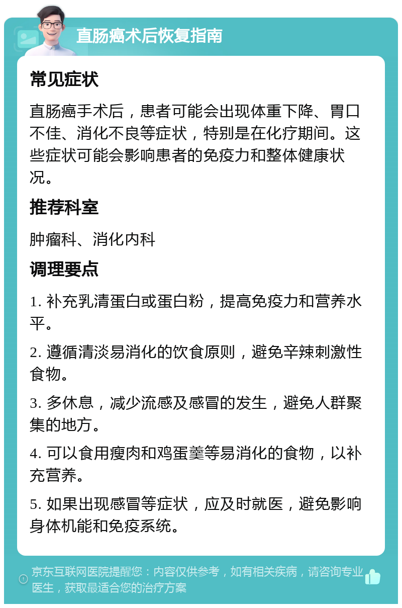 直肠癌术后恢复指南 常见症状 直肠癌手术后，患者可能会出现体重下降、胃口不佳、消化不良等症状，特别是在化疗期间。这些症状可能会影响患者的免疫力和整体健康状况。 推荐科室 肿瘤科、消化内科 调理要点 1. 补充乳清蛋白或蛋白粉，提高免疫力和营养水平。 2. 遵循清淡易消化的饮食原则，避免辛辣刺激性食物。 3. 多休息，减少流感及感冒的发生，避免人群聚集的地方。 4. 可以食用瘦肉和鸡蛋羹等易消化的食物，以补充营养。 5. 如果出现感冒等症状，应及时就医，避免影响身体机能和免疫系统。