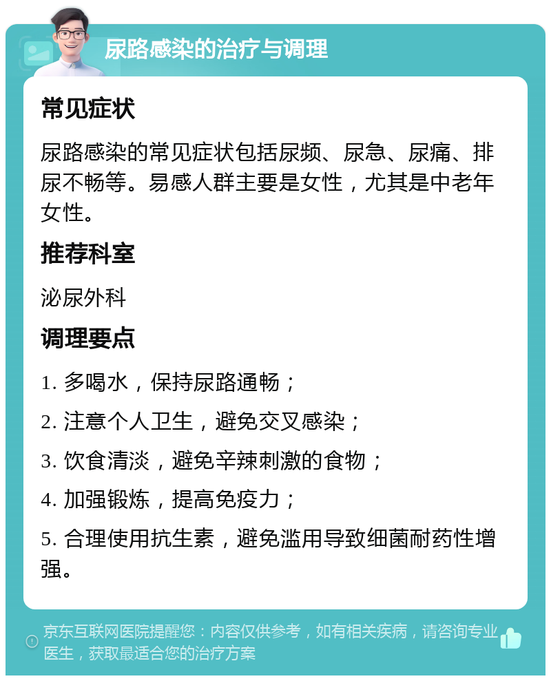 尿路感染的治疗与调理 常见症状 尿路感染的常见症状包括尿频、尿急、尿痛、排尿不畅等。易感人群主要是女性，尤其是中老年女性。 推荐科室 泌尿外科 调理要点 1. 多喝水，保持尿路通畅； 2. 注意个人卫生，避免交叉感染； 3. 饮食清淡，避免辛辣刺激的食物； 4. 加强锻炼，提高免疫力； 5. 合理使用抗生素，避免滥用导致细菌耐药性增强。