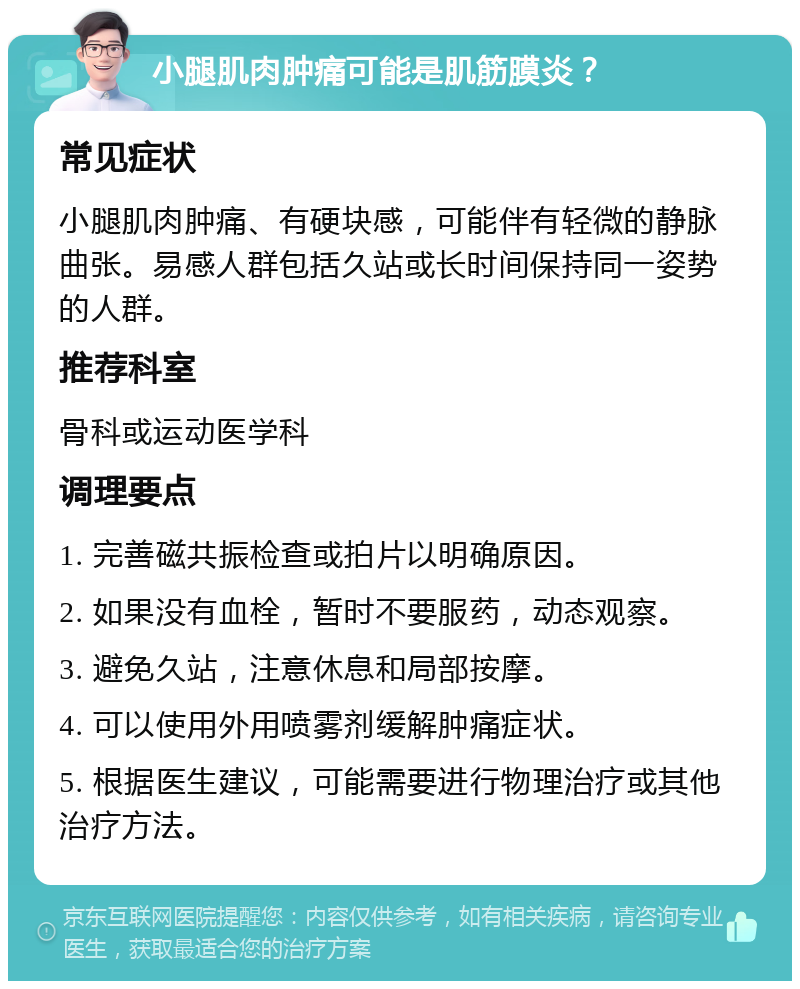 小腿肌肉肿痛可能是肌筋膜炎？ 常见症状 小腿肌肉肿痛、有硬块感，可能伴有轻微的静脉曲张。易感人群包括久站或长时间保持同一姿势的人群。 推荐科室 骨科或运动医学科 调理要点 1. 完善磁共振检查或拍片以明确原因。 2. 如果没有血栓，暂时不要服药，动态观察。 3. 避免久站，注意休息和局部按摩。 4. 可以使用外用喷雾剂缓解肿痛症状。 5. 根据医生建议，可能需要进行物理治疗或其他治疗方法。