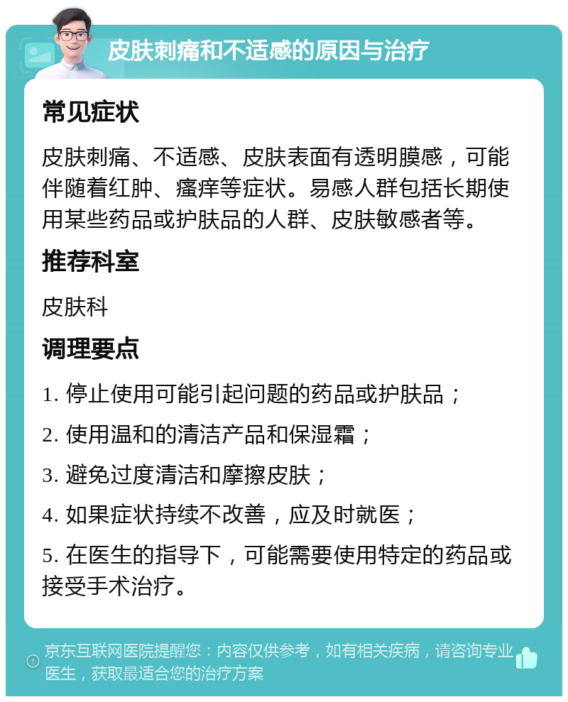 皮肤刺痛和不适感的原因与治疗 常见症状 皮肤刺痛、不适感、皮肤表面有透明膜感，可能伴随着红肿、瘙痒等症状。易感人群包括长期使用某些药品或护肤品的人群、皮肤敏感者等。 推荐科室 皮肤科 调理要点 1. 停止使用可能引起问题的药品或护肤品； 2. 使用温和的清洁产品和保湿霜； 3. 避免过度清洁和摩擦皮肤； 4. 如果症状持续不改善，应及时就医； 5. 在医生的指导下，可能需要使用特定的药品或接受手术治疗。