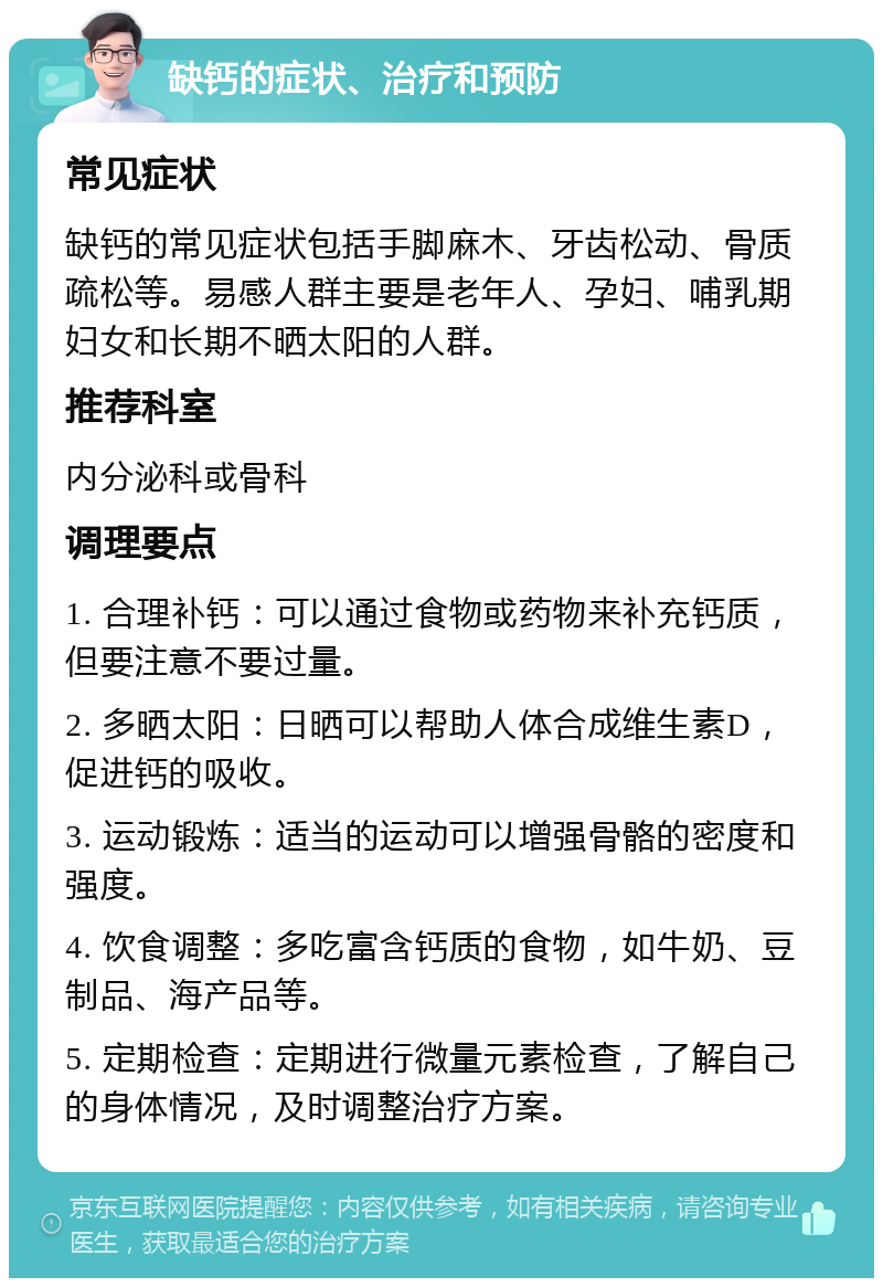 缺钙的症状、治疗和预防 常见症状 缺钙的常见症状包括手脚麻木、牙齿松动、骨质疏松等。易感人群主要是老年人、孕妇、哺乳期妇女和长期不晒太阳的人群。 推荐科室 内分泌科或骨科 调理要点 1. 合理补钙：可以通过食物或药物来补充钙质，但要注意不要过量。 2. 多晒太阳：日晒可以帮助人体合成维生素D，促进钙的吸收。 3. 运动锻炼：适当的运动可以增强骨骼的密度和强度。 4. 饮食调整：多吃富含钙质的食物，如牛奶、豆制品、海产品等。 5. 定期检查：定期进行微量元素检查，了解自己的身体情况，及时调整治疗方案。