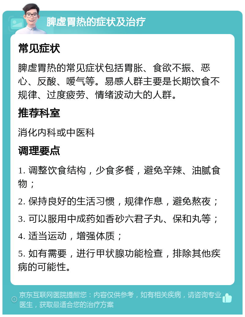 脾虚胃热的症状及治疗 常见症状 脾虚胃热的常见症状包括胃胀、食欲不振、恶心、反酸、嗳气等。易感人群主要是长期饮食不规律、过度疲劳、情绪波动大的人群。 推荐科室 消化内科或中医科 调理要点 1. 调整饮食结构，少食多餐，避免辛辣、油腻食物； 2. 保持良好的生活习惯，规律作息，避免熬夜； 3. 可以服用中成药如香砂六君子丸、保和丸等； 4. 适当运动，增强体质； 5. 如有需要，进行甲状腺功能检查，排除其他疾病的可能性。