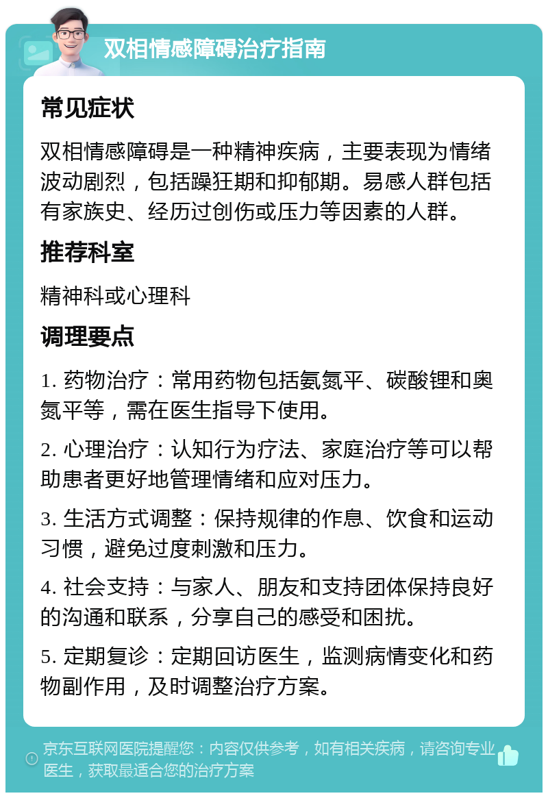 双相情感障碍治疗指南 常见症状 双相情感障碍是一种精神疾病，主要表现为情绪波动剧烈，包括躁狂期和抑郁期。易感人群包括有家族史、经历过创伤或压力等因素的人群。 推荐科室 精神科或心理科 调理要点 1. 药物治疗：常用药物包括氨氮平、碳酸锂和奥氮平等，需在医生指导下使用。 2. 心理治疗：认知行为疗法、家庭治疗等可以帮助患者更好地管理情绪和应对压力。 3. 生活方式调整：保持规律的作息、饮食和运动习惯，避免过度刺激和压力。 4. 社会支持：与家人、朋友和支持团体保持良好的沟通和联系，分享自己的感受和困扰。 5. 定期复诊：定期回访医生，监测病情变化和药物副作用，及时调整治疗方案。