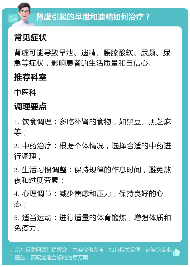 肾虚引起的早泄和遗精如何治疗？ 常见症状 肾虚可能导致早泄、遗精、腰膝酸软、尿频、尿急等症状，影响患者的生活质量和自信心。 推荐科室 中医科 调理要点 1. 饮食调理：多吃补肾的食物，如黑豆、黑芝麻等； 2. 中药治疗：根据个体情况，选择合适的中药进行调理； 3. 生活习惯调整：保持规律的作息时间，避免熬夜和过度劳累； 4. 心理调节：减少焦虑和压力，保持良好的心态； 5. 适当运动：进行适量的体育锻炼，增强体质和免疫力。