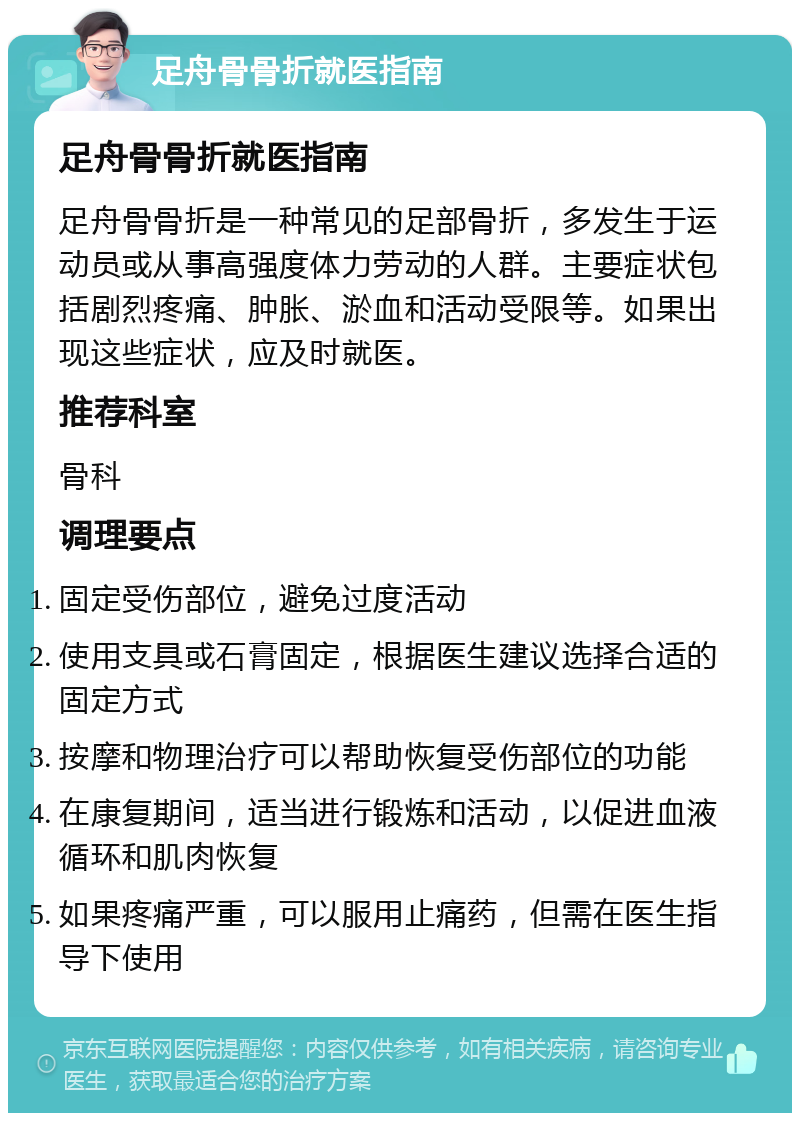 足舟骨骨折就医指南 足舟骨骨折就医指南 足舟骨骨折是一种常见的足部骨折，多发生于运动员或从事高强度体力劳动的人群。主要症状包括剧烈疼痛、肿胀、淤血和活动受限等。如果出现这些症状，应及时就医。 推荐科室 骨科 调理要点 固定受伤部位，避免过度活动 使用支具或石膏固定，根据医生建议选择合适的固定方式 按摩和物理治疗可以帮助恢复受伤部位的功能 在康复期间，适当进行锻炼和活动，以促进血液循环和肌肉恢复 如果疼痛严重，可以服用止痛药，但需在医生指导下使用