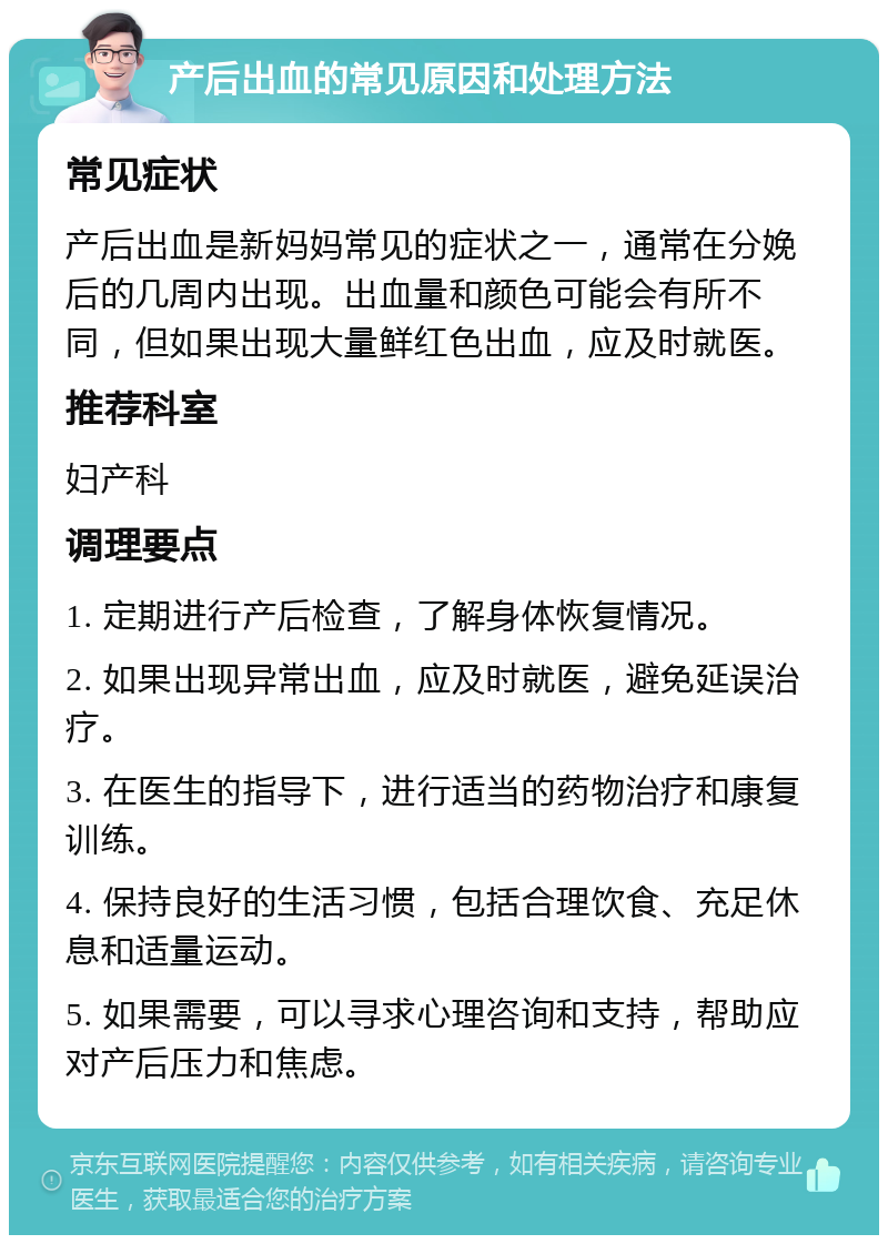 产后出血的常见原因和处理方法 常见症状 产后出血是新妈妈常见的症状之一，通常在分娩后的几周内出现。出血量和颜色可能会有所不同，但如果出现大量鲜红色出血，应及时就医。 推荐科室 妇产科 调理要点 1. 定期进行产后检查，了解身体恢复情况。 2. 如果出现异常出血，应及时就医，避免延误治疗。 3. 在医生的指导下，进行适当的药物治疗和康复训练。 4. 保持良好的生活习惯，包括合理饮食、充足休息和适量运动。 5. 如果需要，可以寻求心理咨询和支持，帮助应对产后压力和焦虑。