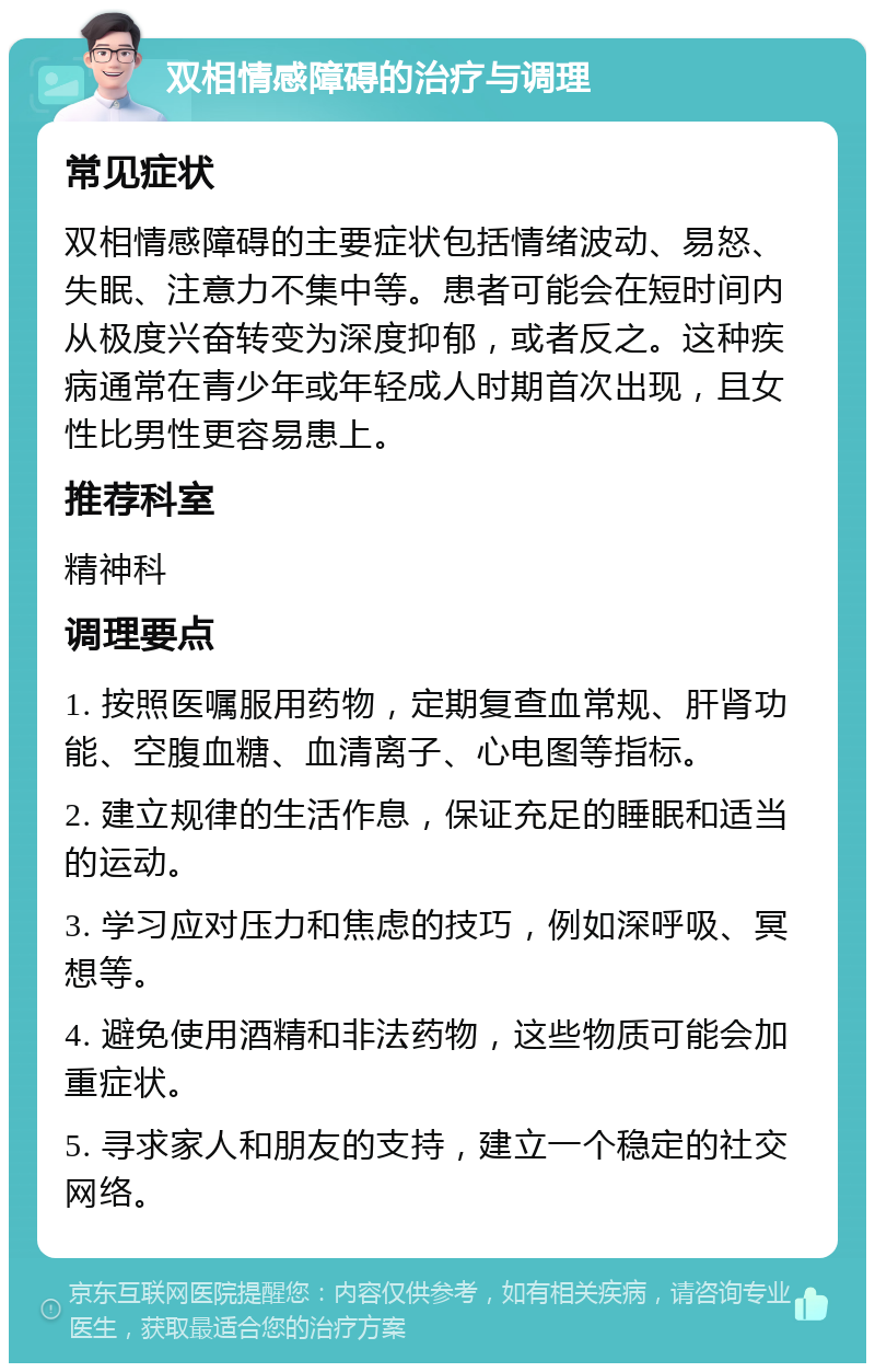 双相情感障碍的治疗与调理 常见症状 双相情感障碍的主要症状包括情绪波动、易怒、失眠、注意力不集中等。患者可能会在短时间内从极度兴奋转变为深度抑郁，或者反之。这种疾病通常在青少年或年轻成人时期首次出现，且女性比男性更容易患上。 推荐科室 精神科 调理要点 1. 按照医嘱服用药物，定期复查血常规、肝肾功能、空腹血糖、血清离子、心电图等指标。 2. 建立规律的生活作息，保证充足的睡眠和适当的运动。 3. 学习应对压力和焦虑的技巧，例如深呼吸、冥想等。 4. 避免使用酒精和非法药物，这些物质可能会加重症状。 5. 寻求家人和朋友的支持，建立一个稳定的社交网络。