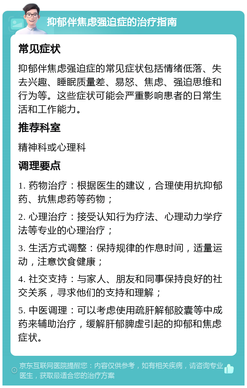 抑郁伴焦虑强迫症的治疗指南 常见症状 抑郁伴焦虑强迫症的常见症状包括情绪低落、失去兴趣、睡眠质量差、易怒、焦虑、强迫思维和行为等。这些症状可能会严重影响患者的日常生活和工作能力。 推荐科室 精神科或心理科 调理要点 1. 药物治疗：根据医生的建议，合理使用抗抑郁药、抗焦虑药等药物； 2. 心理治疗：接受认知行为疗法、心理动力学疗法等专业的心理治疗； 3. 生活方式调整：保持规律的作息时间，适量运动，注意饮食健康； 4. 社交支持：与家人、朋友和同事保持良好的社交关系，寻求他们的支持和理解； 5. 中医调理：可以考虑使用疏肝解郁胶囊等中成药来辅助治疗，缓解肝郁脾虚引起的抑郁和焦虑症状。