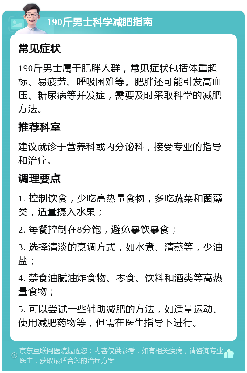 190斤男士科学减肥指南 常见症状 190斤男士属于肥胖人群，常见症状包括体重超标、易疲劳、呼吸困难等。肥胖还可能引发高血压、糖尿病等并发症，需要及时采取科学的减肥方法。 推荐科室 建议就诊于营养科或内分泌科，接受专业的指导和治疗。 调理要点 1. 控制饮食，少吃高热量食物，多吃蔬菜和菌藻类，适量摄入水果； 2. 每餐控制在8分饱，避免暴饮暴食； 3. 选择清淡的烹调方式，如水煮、清蒸等，少油盐； 4. 禁食油腻油炸食物、零食、饮料和酒类等高热量食物； 5. 可以尝试一些辅助减肥的方法，如适量运动、使用减肥药物等，但需在医生指导下进行。