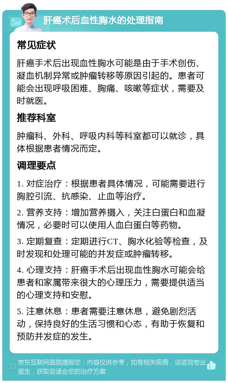 肝癌术后血性胸水的处理指南 常见症状 肝癌手术后出现血性胸水可能是由于手术创伤、凝血机制异常或肿瘤转移等原因引起的。患者可能会出现呼吸困难、胸痛、咳嗽等症状，需要及时就医。 推荐科室 肿瘤科、外科、呼吸内科等科室都可以就诊，具体根据患者情况而定。 调理要点 1. 对症治疗：根据患者具体情况，可能需要进行胸腔引流、抗感染、止血等治疗。 2. 营养支持：增加营养摄入，关注白蛋白和血凝情况，必要时可以使用人血白蛋白等药物。 3. 定期复查：定期进行CT、胸水化验等检查，及时发现和处理可能的并发症或肿瘤转移。 4. 心理支持：肝癌手术后出现血性胸水可能会给患者和家属带来很大的心理压力，需要提供适当的心理支持和安慰。 5. 注意休息：患者需要注意休息，避免剧烈活动，保持良好的生活习惯和心态，有助于恢复和预防并发症的发生。