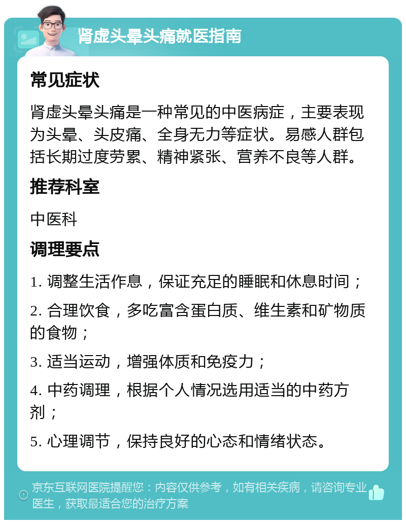 肾虚头晕头痛就医指南 常见症状 肾虚头晕头痛是一种常见的中医病症，主要表现为头晕、头皮痛、全身无力等症状。易感人群包括长期过度劳累、精神紧张、营养不良等人群。 推荐科室 中医科 调理要点 1. 调整生活作息，保证充足的睡眠和休息时间； 2. 合理饮食，多吃富含蛋白质、维生素和矿物质的食物； 3. 适当运动，增强体质和免疫力； 4. 中药调理，根据个人情况选用适当的中药方剂； 5. 心理调节，保持良好的心态和情绪状态。