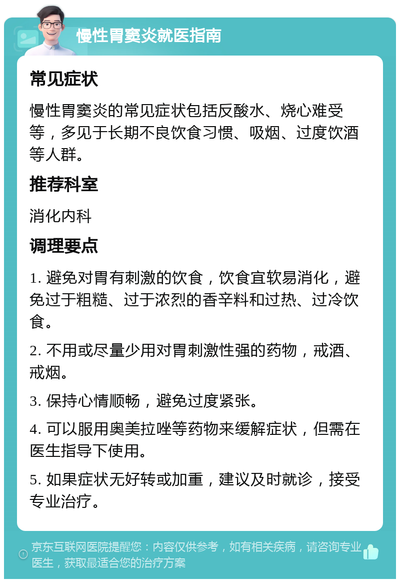 慢性胃窦炎就医指南 常见症状 慢性胃窦炎的常见症状包括反酸水、烧心难受等，多见于长期不良饮食习惯、吸烟、过度饮酒等人群。 推荐科室 消化内科 调理要点 1. 避免对胃有刺激的饮食，饮食宜软易消化，避免过于粗糙、过于浓烈的香辛料和过热、过冷饮食。 2. 不用或尽量少用对胃刺激性强的药物，戒酒、戒烟。 3. 保持心情顺畅，避免过度紧张。 4. 可以服用奥美拉唑等药物来缓解症状，但需在医生指导下使用。 5. 如果症状无好转或加重，建议及时就诊，接受专业治疗。