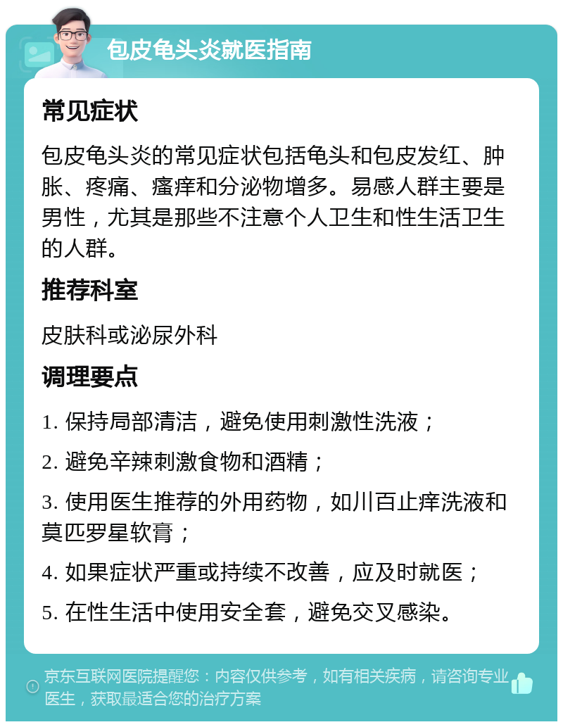 包皮龟头炎就医指南 常见症状 包皮龟头炎的常见症状包括龟头和包皮发红、肿胀、疼痛、瘙痒和分泌物增多。易感人群主要是男性，尤其是那些不注意个人卫生和性生活卫生的人群。 推荐科室 皮肤科或泌尿外科 调理要点 1. 保持局部清洁，避免使用刺激性洗液； 2. 避免辛辣刺激食物和酒精； 3. 使用医生推荐的外用药物，如川百止痒洗液和莫匹罗星软膏； 4. 如果症状严重或持续不改善，应及时就医； 5. 在性生活中使用安全套，避免交叉感染。