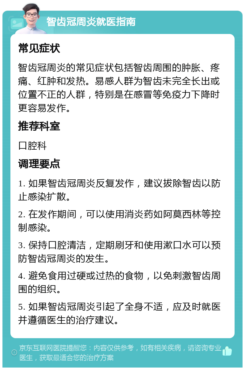 智齿冠周炎就医指南 常见症状 智齿冠周炎的常见症状包括智齿周围的肿胀、疼痛、红肿和发热。易感人群为智齿未完全长出或位置不正的人群，特别是在感冒等免疫力下降时更容易发作。 推荐科室 口腔科 调理要点 1. 如果智齿冠周炎反复发作，建议拔除智齿以防止感染扩散。 2. 在发作期间，可以使用消炎药如阿莫西林等控制感染。 3. 保持口腔清洁，定期刷牙和使用漱口水可以预防智齿冠周炎的发生。 4. 避免食用过硬或过热的食物，以免刺激智齿周围的组织。 5. 如果智齿冠周炎引起了全身不适，应及时就医并遵循医生的治疗建议。