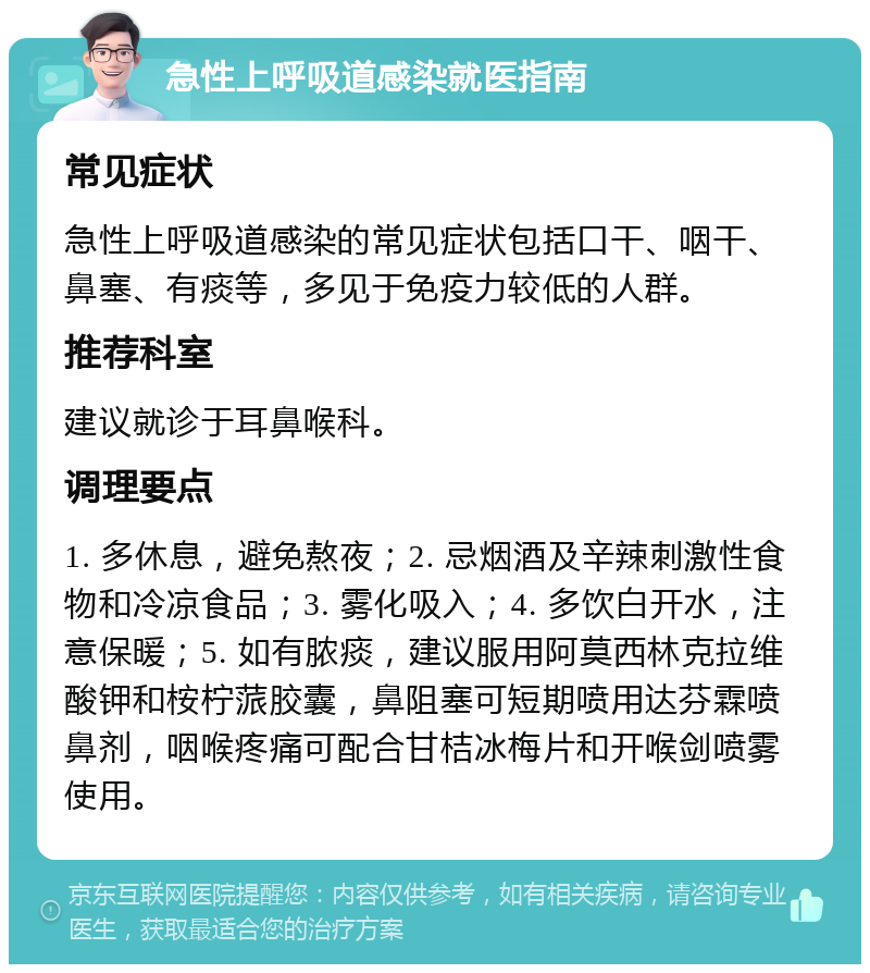 急性上呼吸道感染就医指南 常见症状 急性上呼吸道感染的常见症状包括口干、咽干、鼻塞、有痰等，多见于免疫力较低的人群。 推荐科室 建议就诊于耳鼻喉科。 调理要点 1. 多休息，避免熬夜；2. 忌烟酒及辛辣刺激性食物和冷凉食品；3. 雾化吸入；4. 多饮白开水，注意保暖；5. 如有脓痰，建议服用阿莫西林克拉维酸钾和桉柠蒎胶囊，鼻阻塞可短期喷用达芬霖喷鼻剂，咽喉疼痛可配合甘桔冰梅片和开喉剑喷雾使用。