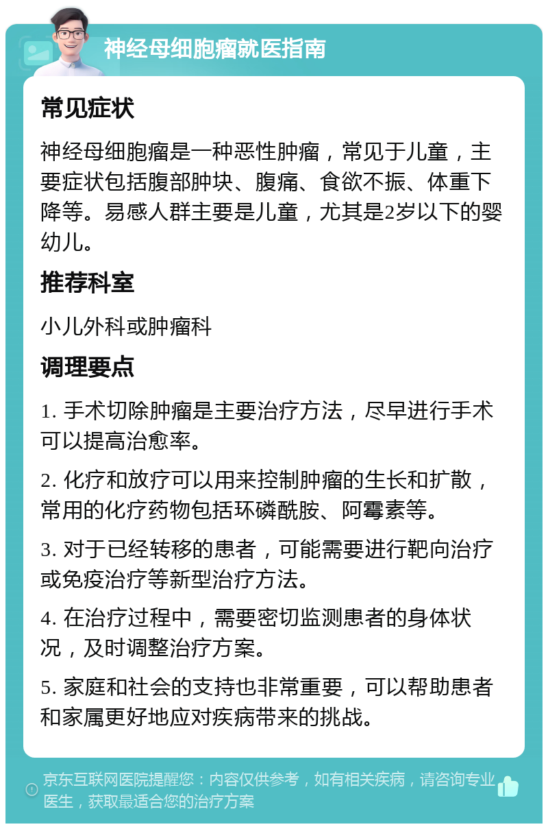 神经母细胞瘤就医指南 常见症状 神经母细胞瘤是一种恶性肿瘤，常见于儿童，主要症状包括腹部肿块、腹痛、食欲不振、体重下降等。易感人群主要是儿童，尤其是2岁以下的婴幼儿。 推荐科室 小儿外科或肿瘤科 调理要点 1. 手术切除肿瘤是主要治疗方法，尽早进行手术可以提高治愈率。 2. 化疗和放疗可以用来控制肿瘤的生长和扩散，常用的化疗药物包括环磷酰胺、阿霉素等。 3. 对于已经转移的患者，可能需要进行靶向治疗或免疫治疗等新型治疗方法。 4. 在治疗过程中，需要密切监测患者的身体状况，及时调整治疗方案。 5. 家庭和社会的支持也非常重要，可以帮助患者和家属更好地应对疾病带来的挑战。