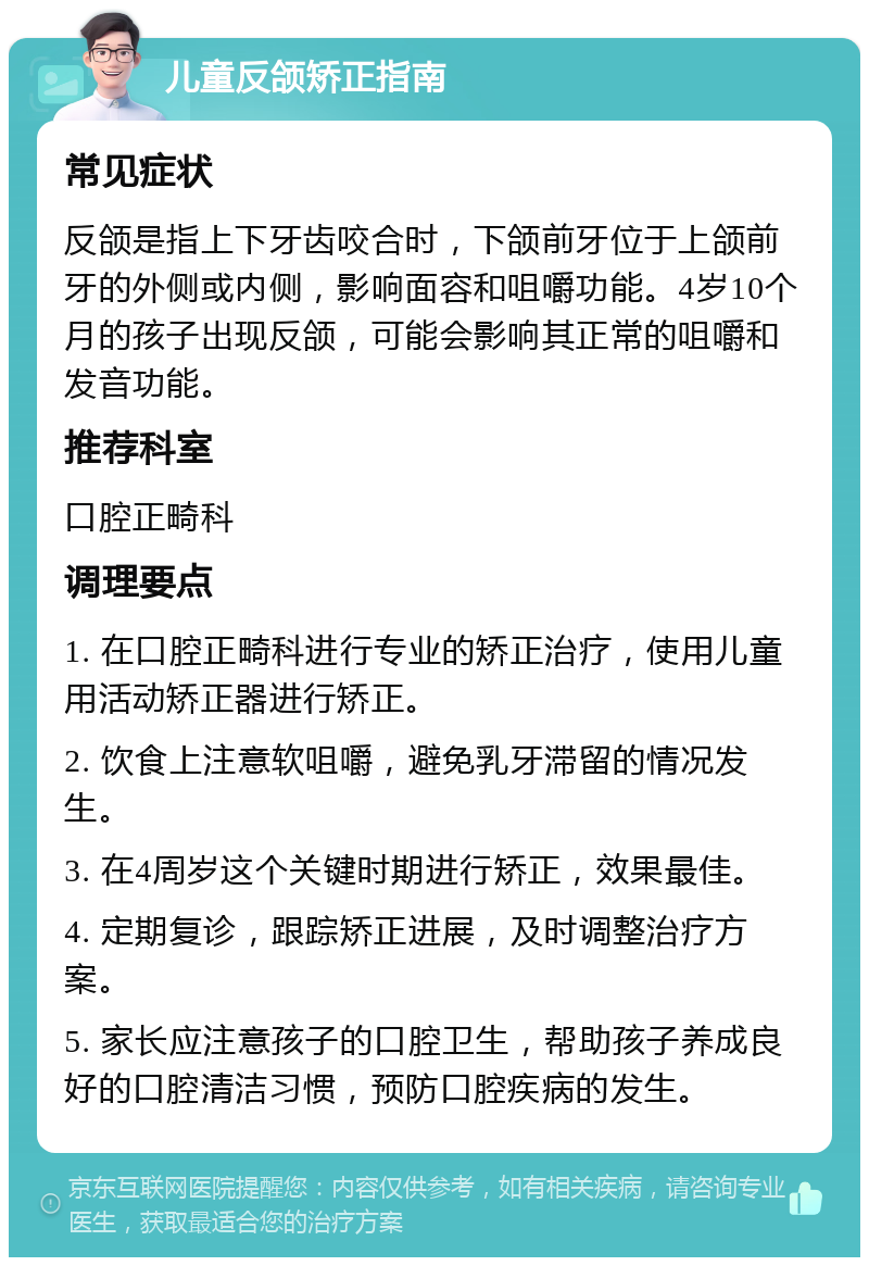 儿童反颌矫正指南 常见症状 反颌是指上下牙齿咬合时，下颌前牙位于上颌前牙的外侧或内侧，影响面容和咀嚼功能。4岁10个月的孩子出现反颌，可能会影响其正常的咀嚼和发音功能。 推荐科室 口腔正畸科 调理要点 1. 在口腔正畸科进行专业的矫正治疗，使用儿童用活动矫正器进行矫正。 2. 饮食上注意软咀嚼，避免乳牙滞留的情况发生。 3. 在4周岁这个关键时期进行矫正，效果最佳。 4. 定期复诊，跟踪矫正进展，及时调整治疗方案。 5. 家长应注意孩子的口腔卫生，帮助孩子养成良好的口腔清洁习惯，预防口腔疾病的发生。