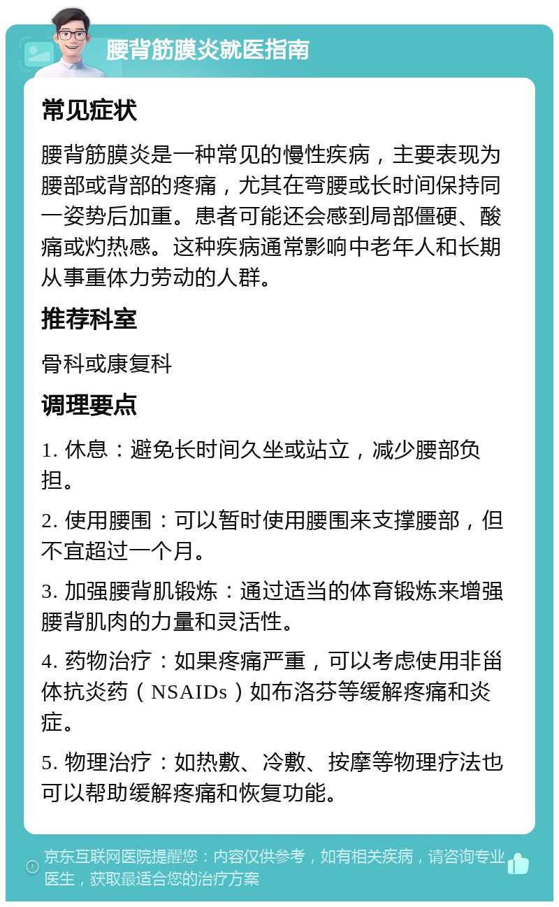 腰背筋膜炎就医指南 常见症状 腰背筋膜炎是一种常见的慢性疾病，主要表现为腰部或背部的疼痛，尤其在弯腰或长时间保持同一姿势后加重。患者可能还会感到局部僵硬、酸痛或灼热感。这种疾病通常影响中老年人和长期从事重体力劳动的人群。 推荐科室 骨科或康复科 调理要点 1. 休息：避免长时间久坐或站立，减少腰部负担。 2. 使用腰围：可以暂时使用腰围来支撑腰部，但不宜超过一个月。 3. 加强腰背肌锻炼：通过适当的体育锻炼来增强腰背肌肉的力量和灵活性。 4. 药物治疗：如果疼痛严重，可以考虑使用非甾体抗炎药（NSAIDs）如布洛芬等缓解疼痛和炎症。 5. 物理治疗：如热敷、冷敷、按摩等物理疗法也可以帮助缓解疼痛和恢复功能。