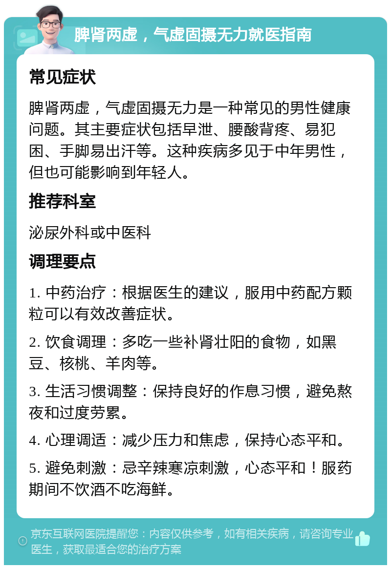 脾肾两虚，气虚固摄无力就医指南 常见症状 脾肾两虚，气虚固摄无力是一种常见的男性健康问题。其主要症状包括早泄、腰酸背疼、易犯困、手脚易出汗等。这种疾病多见于中年男性，但也可能影响到年轻人。 推荐科室 泌尿外科或中医科 调理要点 1. 中药治疗：根据医生的建议，服用中药配方颗粒可以有效改善症状。 2. 饮食调理：多吃一些补肾壮阳的食物，如黑豆、核桃、羊肉等。 3. 生活习惯调整：保持良好的作息习惯，避免熬夜和过度劳累。 4. 心理调适：减少压力和焦虑，保持心态平和。 5. 避免刺激：忌辛辣寒凉刺激，心态平和！服药期间不饮酒不吃海鲜。