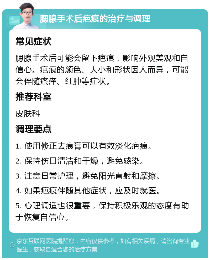 腮腺手术后疤痕的治疗与调理 常见症状 腮腺手术后可能会留下疤痕，影响外观美观和自信心。疤痕的颜色、大小和形状因人而异，可能会伴随瘙痒、红肿等症状。 推荐科室 皮肤科 调理要点 1. 使用修正去痕膏可以有效淡化疤痕。 2. 保持伤口清洁和干燥，避免感染。 3. 注意日常护理，避免阳光直射和摩擦。 4. 如果疤痕伴随其他症状，应及时就医。 5. 心理调适也很重要，保持积极乐观的态度有助于恢复自信心。